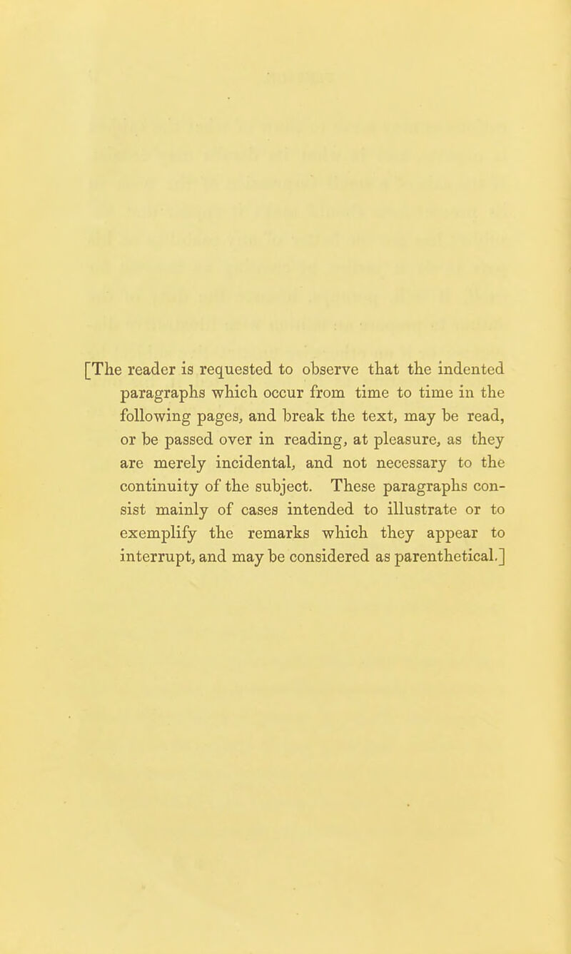 [The reader is requested to observe that the indented paragraphs which occur from time to time in the following pages, and break the text, may be read, or be passed over in reading, at pleasure, as they are merely incidental, and not necessary to the continuity of the subject. These paragraphs con- sist mainly of cases intended to illustrate or to exemplify the remarks which they appear to interrupt, and may be considered as parenthetical,]