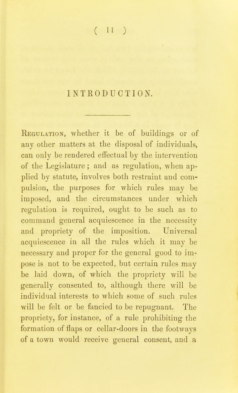 INTRODUCTION. Regulation, whether it be of buildings or of any other matters at the disposal of individuals, can only be rendered effectual by the intervention of the Legislature; and as regulation, when ap- plied by statute, involves both restraint and com- pulsion, the purposes for which rules may be imposed, and the circumstances under which regulation is required, ought to be such as to command general acquiescence in the necessity and propriety of the imposition. Universal acquiescence in all the rules which it may be necessary and proper for the general good to im- pose is not to be expected, but certain rules may be laid down, of which the propriety will be generally consented to, although there will be individual interests to which some of such rules will be felt or be fancied to be repugnant. The propriety, for instance, of a rule prohibiting the formation of flaps or cellar-doors in the footways of a town would receive general consent, and a