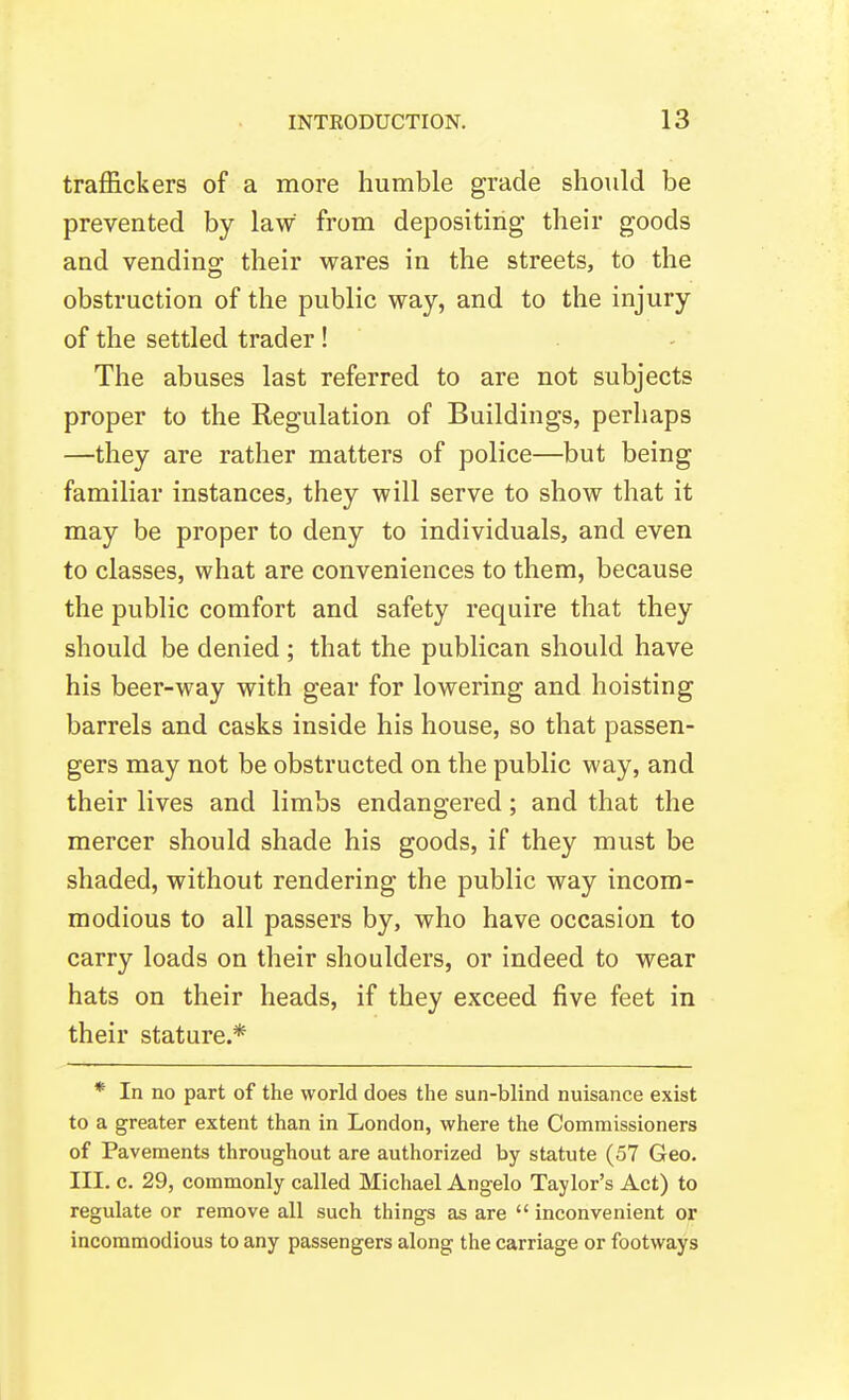 traffickers of a more humble grade should be prevented by law from depositing their goods and vending their wares in the streets, to the obstruction of the public way, and to the injury of the settled trader! - The abuses last referred to are not subjects proper to the Regulation of Buildings, perhaps —they are rather matters of police—but being familiar instances, they will serve to show that it may be proper to deny to individuals, and even to classes, what are conveniences to them, because the public comfort and safety require that they should be denied ; that the publican should have his beer-way with gear for lowering and hoisting barrels and casks inside his house, so that passen- gers may not be obstructed on the public way, and their lives and limbs endangered; and that the mercer should shade his goods, if they must be shaded, without rendering the public way incom- modious to all passers by, who have occasion to carry loads on their shoulders, or indeed to wear hats on their heads, if they exceed five feet in their stature.* * In no part of the world does the sun-blind nuisance exist to a greater extent than in London, where the Commissioners of Pavements throughout are authorized by statute (57 Geo. III. c. 29, commonly called Michael Angelo Taylor's Act) to regulate or remove all such things as are  inconvenient or incommodious to any passengers along the carriage or footways