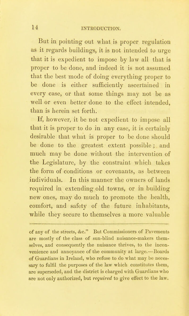 But in pointing out what is proper regulation as it regards buildings, it is not intended to urge that it is expedient to impose by law all that is proper to be done, and indeed it is not assumed that the best mode of doing everything proper to be done is either sufficiently ascertained in every case, or that some things may not be as well or even better done to the efiect intended, than is herein set forth. If, however, it be not expedient to impose all that it is proper to do in any case, it is certainly desirable that what is proper to be done should be done to the greatest extent possible; and much may be done without the intervention of the Legislature, by the constraint which takes the form of conditions or covenants, as between individuals. In this manner the owners of lands required in extending old towns, or in building new ones, may do much to promote the health, comfort, and safety of the future inhabitants, while they secure to themselves a more valuable of any of the streets, &c. But Commissioners of Pavements are mostly of the class of sun-blind nuisance-makers them- selves, and consequently the nuisance thrives, to the incon- venience and annoyance of the community at large.—Boards of Guardians in Ireland, who refuse to do what may be neces- sary to fulfil the purposes of the law which constitutes them, are superseded, and the district is charged with Guardians who are not only authorized, but required to give efiect to the law.