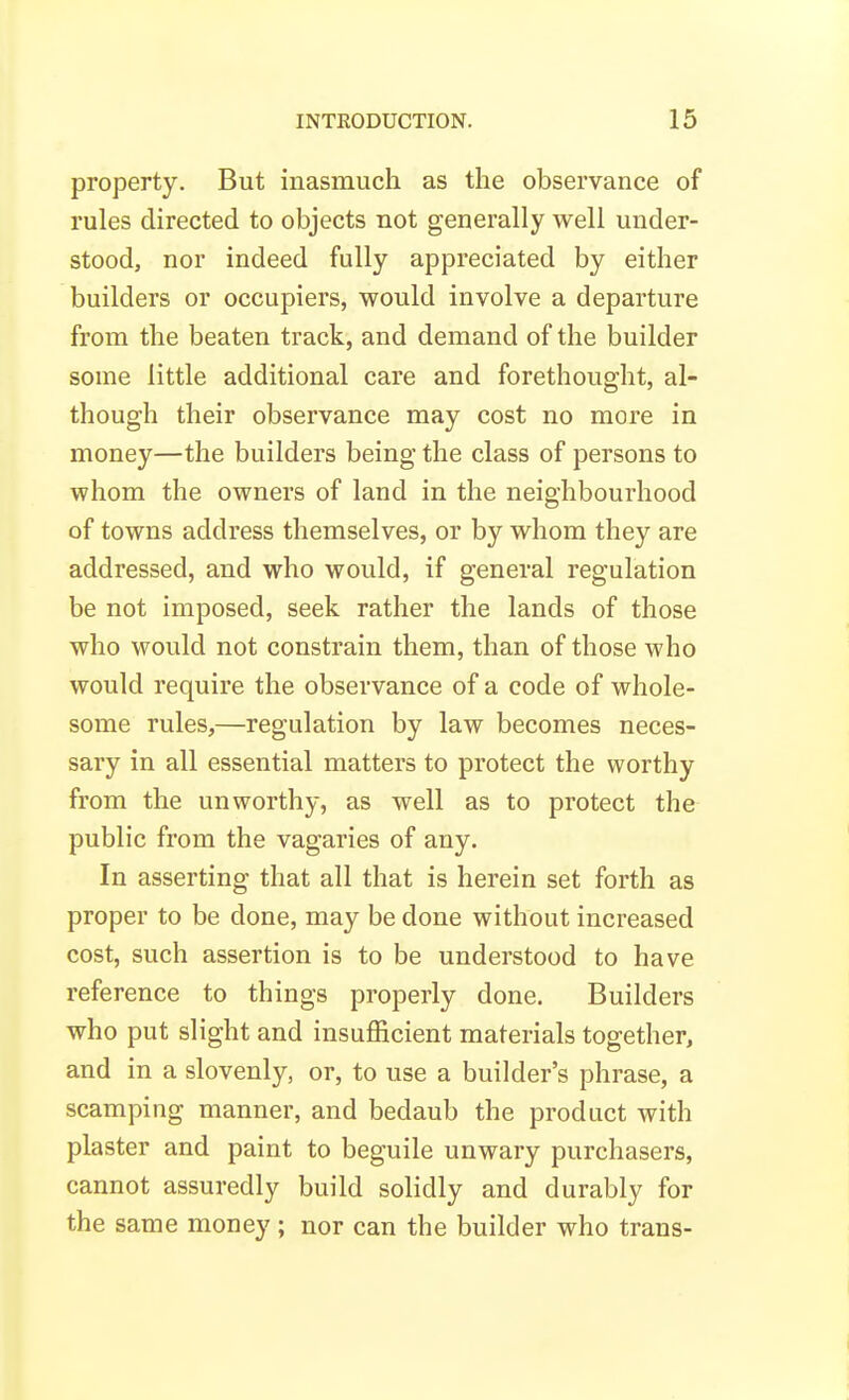 property. But inasmuch as the observance of rules directed to objects not generally well under- stood, nor indeed fully appreciated by either builders or occupiers, would involve a departure from the beaten track, and demand of the builder some little additional care and forethought, al- though their observance may cost no more in money—the builders being the class of persons to whom the owners of land in the neighbourhood of towns address themselves, or by whom they are addressed, and who would, if general regulation be not imposed, seek rather the lands of those who would not constrain them, than of those who would require the observance of a code of whole- some rules,—regulation by law becomes neces- sary in all essential matters to protect the worthy from the unworthy, as well as to protect the public from the vagaries of any. In asserting that all that is herein set forth as proper to be done, may be done without increased cost, such assertion is to be understood to have reference to things properly done. Builders who put slight and insufficient materials together, and in a slovenly, or, to use a builder's phrase, a scamping manner, and bedaub the product with plaster and paint to beguile unwary purchasers, cannot assuredly build solidly and durably for the same money; nor can the builder who trans-