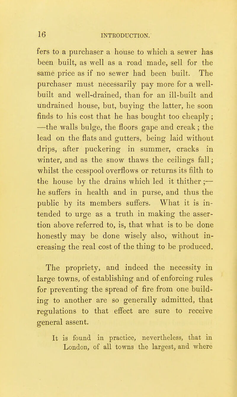 fers to a purchaser a house to which a sewer has been built, as well as a road made, sell for the same price as if no sewer had been built. The purchaser must necessarily pay more for a well- built and well-drained, than for an ill-built and undrained house, but, buying the latter, he soon finds to his cost that he has bought too cheaply; —the walls bulge, the floors gape and creak; the lead on the flats and gutters, being laid without drips, after puckering in summer, cracks in winter, and as the snow thaws the ceilings fall; whilst the cesspool overflows or returns its filth to the house by the drains which led it thither ;— he suffers in health and in purse, and thus the public by its members suffers. What it is in- tended to urge as a truth in making the asser- tion above referred to, is, that what is to be done honestly may be done wisely also, without in- creasing the real cost of the thing to be produced. The propriety, and indeed the necessity in large towns, of establishing and of enforcing rules for preventing the spread of fire from one build- ing to another are so generally admitted, that regulations to that effect are sure to receive general assent. It is found in practice, nevertlieless, tliat in London, of all towns the largest, and where