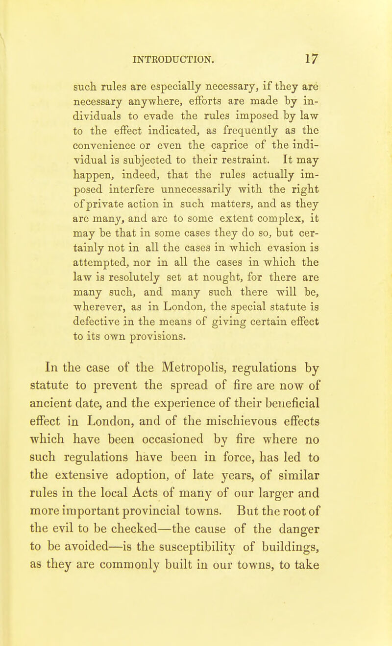 such rules are especially necessary, if they are necessary anywhere, efforts are made by in- dividuals to evade the rules imposed by law to the effect indicated, as frequently as the convenience or even the caprice of the indi- vidual is subjected to their restraint. It may happen, indeed, that the rules actually im- posed interfere unnecessarily with the right of private action in such matters, and as they are many, and are to some extent complex, it may be that in some cases they do so, but cer- tainly not in all the cases in which evasion is attempted, nor in all the cases in which the law is resolutely set at nought, for there are many such, and many such there will be, wherever, as in London, the special statute is defective in the means of giving certain effect to its own provisions. In the case of the Metropolis, regulations by statute to prevent the spread of fire are now of ancient date, and the experience of their beneficial effect in London, and of the mischievous effects which have been occasioned by fire where no such regulations have been in force, has led to the extensive adoption, of late years, of similar rules in the local Acts of many of our larger and more important provincial towns. But the root of the evil to be checked—the cause of the danger to be avoided—is the susceptibility of buildings, as they are commonly built in our towns, to take
