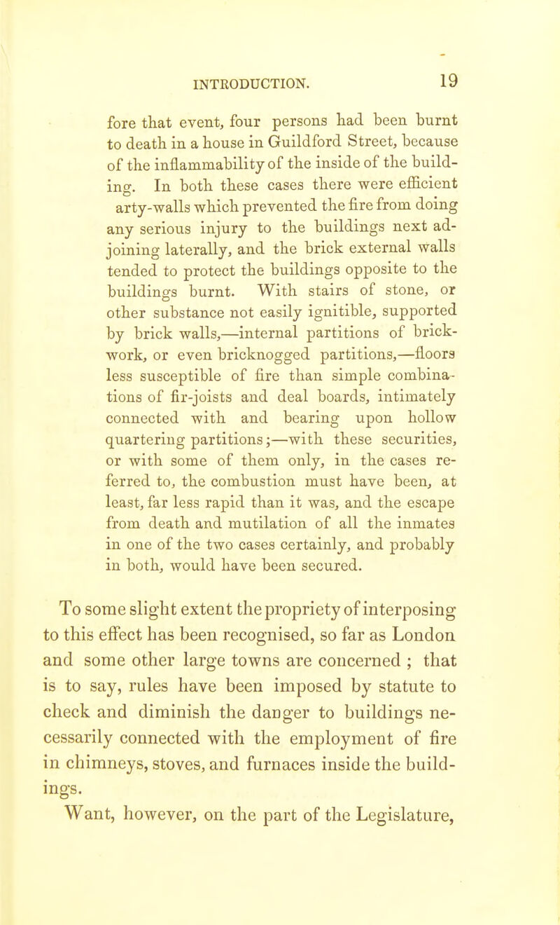 fore that event, four persons liad been burnt to deatli in a bouse in Guildford Street, because of the inflammability of the inside of the build- ing. In both these cases there were efiicient arty-walls which prevented the fire from doing any serious injury to the buildings next ad- joining laterally, and the brick external walls tended to protect the buildings opposite to the buildings burnt. With stairs of stone, or other substance not easily ignitible, supported by brick walls,—internal partitions of brick- work, or even bricknogged partitions,—floors less susceptible of fire than simple combina- tions of fir-joists and deal boards, intimately connected with and bearing upon hollow quartering partitions;—with these securities, or with some of them only, in the cases re- ferred to, the combustion must have been, at least, far less rapid than it was, and the escape from death and mutilation of all the inmates in one of the two cases certainly, and probably in both, would have been secured. To some slight extent thepropriety of interposing to this effect has been recognised, so far as London and some other large towns are concerned ; that is to say, rules have been imposed by statute to check and diminish the danger to buildings ne- cessarily connected with the employment of fire in chimneys, stoves, and furnaces inside the build- ings. Want, however, on the part of the Legislature,
