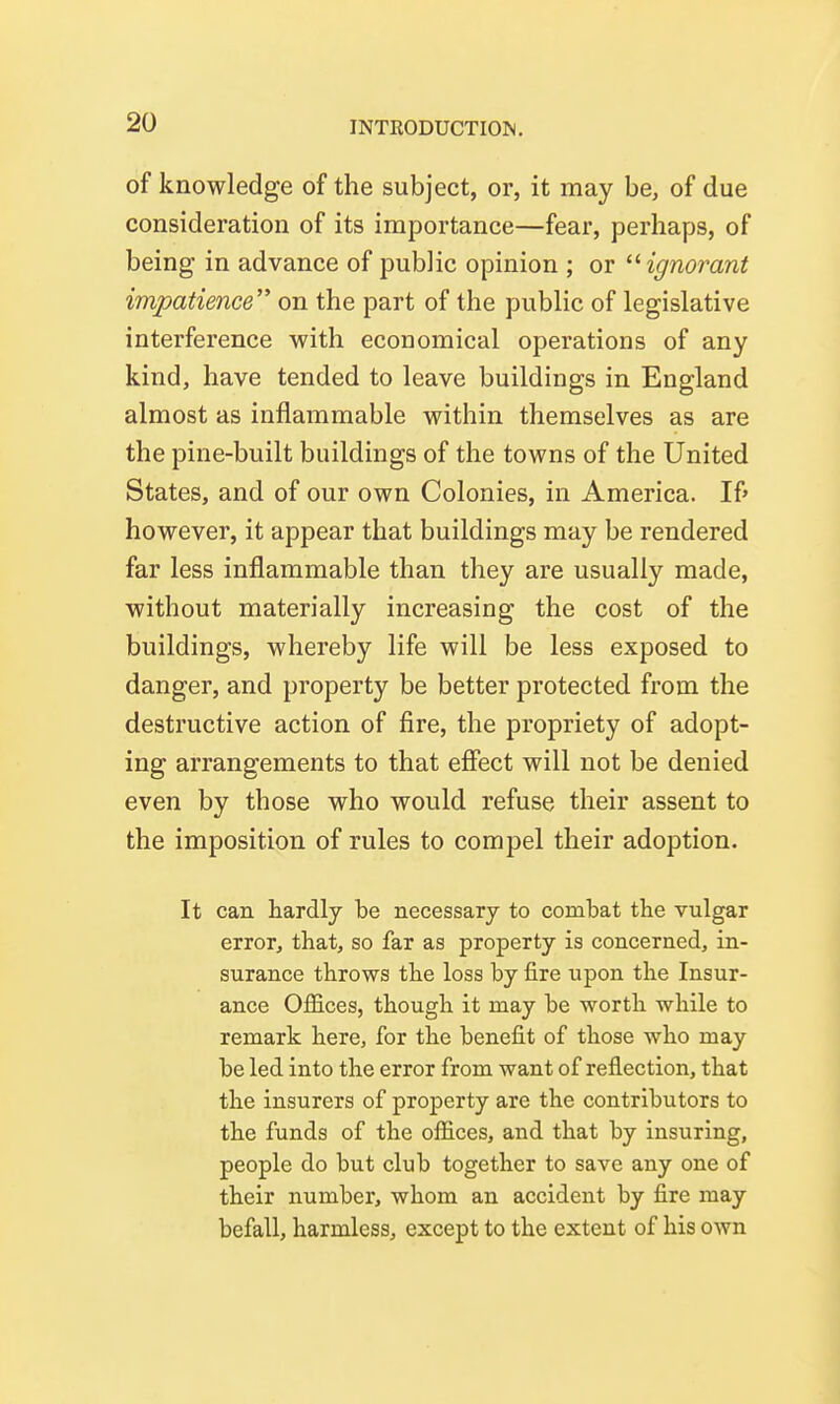 of knowledge of the subject, or, it may be, of due consideration of its importance—fear, perhaps, of being in advance of public opinion ; or 'Hgnorant impatience on the part of the public of legislative interference with economical operations of any kind, have tended to leave buildings in England almost as inflammable within themselves as are the pine-built buildings of the towns of the United States, and of our own Colonies, in America. If' however, it appear that buildings may be rendered far less inflammable than they are usually made, without materially increasing the cost of the buildings, whereby life will be less exposed to danger, and property be better protected from the destructive action of fire, the propriety of adopt- ing arrangements to that effect will not be denied even by those who would refuse their assent to the imposition of rules to compel their adoption. It can hardly be necessary to combat the vulgar error, that, so far as property is concerned, in- surance throws the loss by fire upon the Insur- ance OflSces, though it may be worth while to remark here, for the benefit of those who may be led into the error from want of reflection, that the insurers of property are the contributors to the funds of the offices, and that by insuring, people do but club together to save any one of their number, whom an accident by fire may befall, harmless, except to the extent of his own