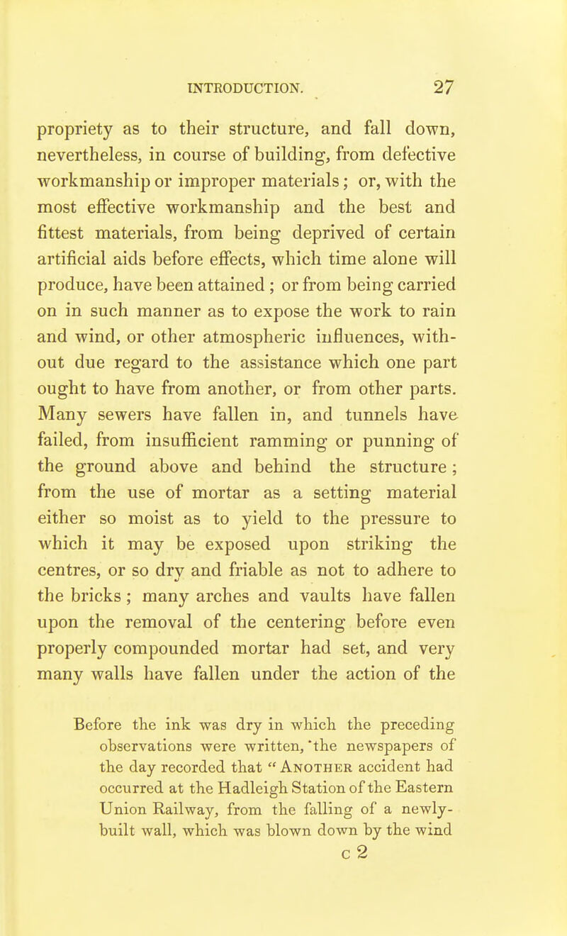 propriety as to their structure, and fall down, nevertheless, in course of building, from defective workmanship or improper materials; or, with the most effective workmanship and the best and fittest materials, from being deprived of certain artificial aids before effects, which time alone will produce, have been attained ; or from being carried on in such manner as to expose the work to rain and wind, or other atmospheric influences, with- out due regard to the assistance which one part ought to have from another, or from other parts. Many sewers have fallen in, and tunnels have failed, from insufiicient ramming or punning of the ground above and behind the structure; from the use of mortar as a setting material either so moist as to yield to the pressure to which it may be exposed upon striking the centres, or so drv and friable as not to adhere to the bricks; many arches and vaults have fallen upon the removal of the centering before even properly compounded mortar had set, and very many walls have fallen under the action of the Before the ink was dry in which the preceding observations were written, 'the newspapers of the day recorded that Another accident had occurred at the Hadleigh Station of the Eastern Union Railway, from the falling of a newly- built wall, which was blown down by the wind c2