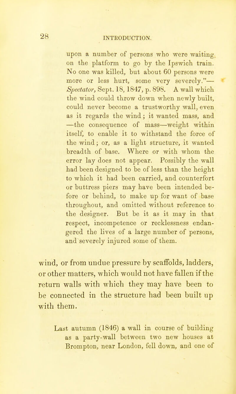 upon a number of persons who were waiting, on the platform to go by the Ipswich train. No one was killed, but about 60 persons were more or less hurt, some very severely.— Spectator, Sept. 18, 1847, p. 898. A wall which the wind could throw down when newly built, could never become a trustworthy wall, even as it regards the wind; it wanted mass, and —the consequence of mass—weight within itself, to enable it to withstand the force of the wind; or, as a light structure, it wanted breadth of base. Where or with whom the error lay does not appear. Possibly the wall had been designed to be of less than the height to which it had been carried, and counterfort or buttress piers may have been intended be- fore or behind, to make up for want of base throughout, and omitted without reference to the designer. But be it as it may in that respect, incompetence or recklessness endan- gered the lives of a large number of persons, and severely injured some of them. wind, or from undue pressure by scaffolds, ladders, or other matters, which would not have fallen if the return walls with which they may have been to be connected in the structure had been built up with them. Last autumn (1846) a wall in course of building as a party-wall between two new houses at Brompton, near London, fell down, and one of