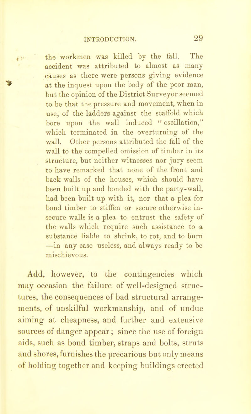 fi' ' the workmen was killed by tlie fall. The accident was attributed to almost as many causes as there were persons giving evidence at the inquest upon the body of the poor man, but the opinion of the District Surveyor seemed to be that the pressure and movement, when in use, of the ladders against the scaffold which bore upon the wall induced oscillation, which terminated in the overturning of the wall. Other persons attributed the fall of the wall to the compelled omission of timber in its structure, but neither witnesses nor jury seem to have remarked that none of the front and back walls of the houses, which should have been built up and bonded with the party-wall, had been built up with it, nor that a plea for bond timber to stiffen or secure otherwise in- secure walls is a plea to entrust the safety of the walls which require such assistance to a substance liable to shrink, to rot, and to burn —in any case useless, and always ready to be mischievous. Add, however, to the contingencies which may occasion the failure of well-designed struc- tures, the consequences of bad structural arrange- ments, of unskilful workmanship, and of undue aiming at cheapness, and further and extensive sources of danger appear; since the use of foreign aids, such as bond timber, straps and bolts, struts and shores, furnishes the precarious but only means of holding together and keeping buildings erected