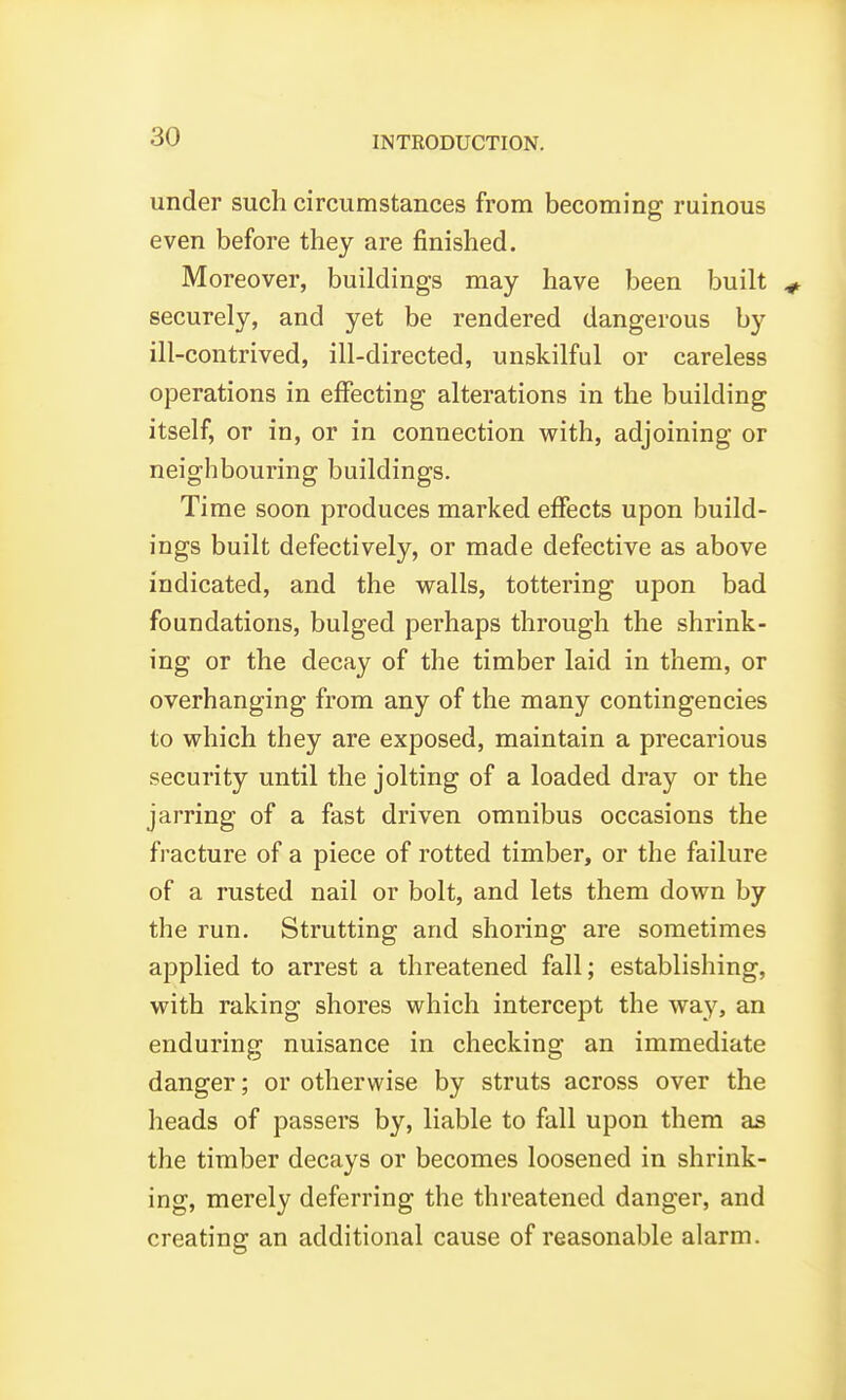 under such circumstances from becoming ruinous even before they are finished. Moreover, buildings may have been built securely, and yet be rendered dangerous by ill-contrived, ill-directed, unskilful or careless operations in effecting alterations in the building itself, or in, or in connection with, adjoining or neighbouring buildings. Time soon produces marked effects upon build- ings built defectively, or made defective as above indicated, and the walls, tottering upon bad foundations, bulged perhaps through the shrink- ing or the decay of the timber laid in them, or overhanging from any of the many contingencies to which they are exposed, maintain a precarious security until the jolting of a loaded dray or the jarring of a fast driven omnibus occasions the fracture of a piece of rotted timber, or the failure of a rusted nail or bolt, and lets them down by the run. Strutting and shoring are sometimes applied to arrest a threatened fall; establishing, with raking shores which intercept the way, an enduring nuisance in checking an immediate danger; or otherwise by struts across over the heads of passers by, liable to fall upon them as the timber decays or becomes loosened in shrink- ing, merely deferring the threatened danger, and creating an additional cause of reasonable alarm.