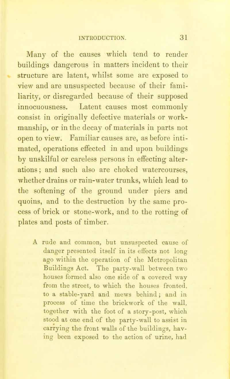 Many of the causes which tend to render buildings dangerous in matters incident to their structure are latent, whilst some are exposed to view and are unsuspected because of their fami- liarity, or disregarded because of their supposed innocuousness. Latent causes most commonly consist in originally defective materials or work- manship, or in the decay of materials in parts not open to view. Familiar causes are, as before inti- mated, operations effected in and upon buildings by unskilful or careless persons in effecting alter- ations ; and such also are choked watercourses, whether drains or rain-water trunks, which lead to the softening of the ground under piers and quoins, and to the destruction by the same pro- cess of brick or stone-work, and to the rotting of plates and posts of timber. A rude and common, but unsuspected cause of danger presented itself in its effects not long ago within the operation of the Metropolitan Buildings Act. The party-wall between two houses formed also one side of a covered way from the street, to which the houses fronted, to a stable-yard and mews behind; and in process of time the brickwork of the wall, together with the foot of a story-post, which stood at one end of the party-wall to assist in carrying the front walls of the buildings, hav- ing been exposed to the action of urine, had
