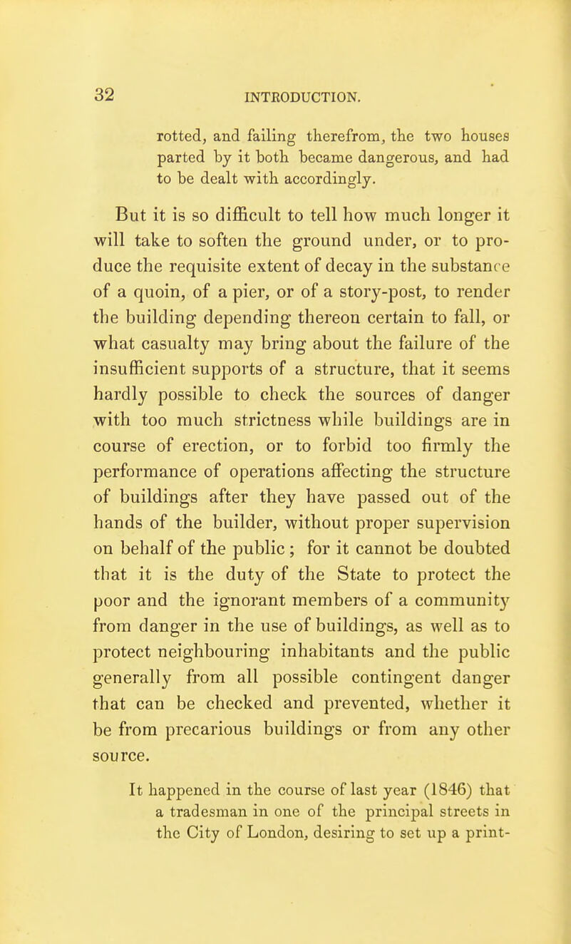 rotted, and failing therefrom, the two houses parted by it both became dangerous, and had to be dealt with accordingly. But it is so difficult to tell how much longer it will take to soften the ground under, or to pro- duce the requisite extent of decay in the substance of a quoin, of a pier, or of a story-post, to render the building depending thereon certain to fall, or what casualty may bring about the failure of the insufficient supports of a structure, that it seems hardly possible to check the sources of danger with too much strictness while buildings are in course of erection, or to forbid too firmly the performance of operations afiecting the structure of buildings after they have passed out of the hands of the builder, without proper supervision on behalf of the public; for it cannot be doubted that it is the duty of the State to protect the poor and the ignorant members of a community from danger in the use of buildings, as well as to protect neighbouring inhabitants and the public generally from all possible contingent danger that can be checked and prevented, whether it be from precarious buildings or from any other source. It happened in the course of last year (1846) that a tradesman in one of the principal streets in the City of London, desiring to set up a print-