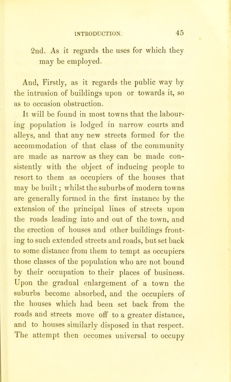 2nd. As it regards the uses for which they may be employed. And, Firstly, as it regards the public way by the intrusion of buildings upon or towards it, so as to occasion obstruction. It will be found in most towns that the labour- ing population is lodged in narrow courts and alleys, and that any new streets formed for the accommodation of that class of the community are made as narrow as they can be made con- sistently with the object of inducing people to resort to them as occupiers of the houses that may be built; whilst the suburbs of modern towns are generally formed in the first instance by the extension of the principal lines of streets upon the roads leading into and out of the town, and the erection of houses and other buildings front- ing to such extended streets and roads, but set back to some distance from them to tempt as occupiers those classes of the population who are not bound by their occupation to their places of business. Upon the gradual enlargement of a town the suburbs become absorbed, and the occupiers of the houses which had been set back from the roads and streets move off to a greater distance, and to houses similarly disposed in that respect. The attempt then oecomes universal to occupy