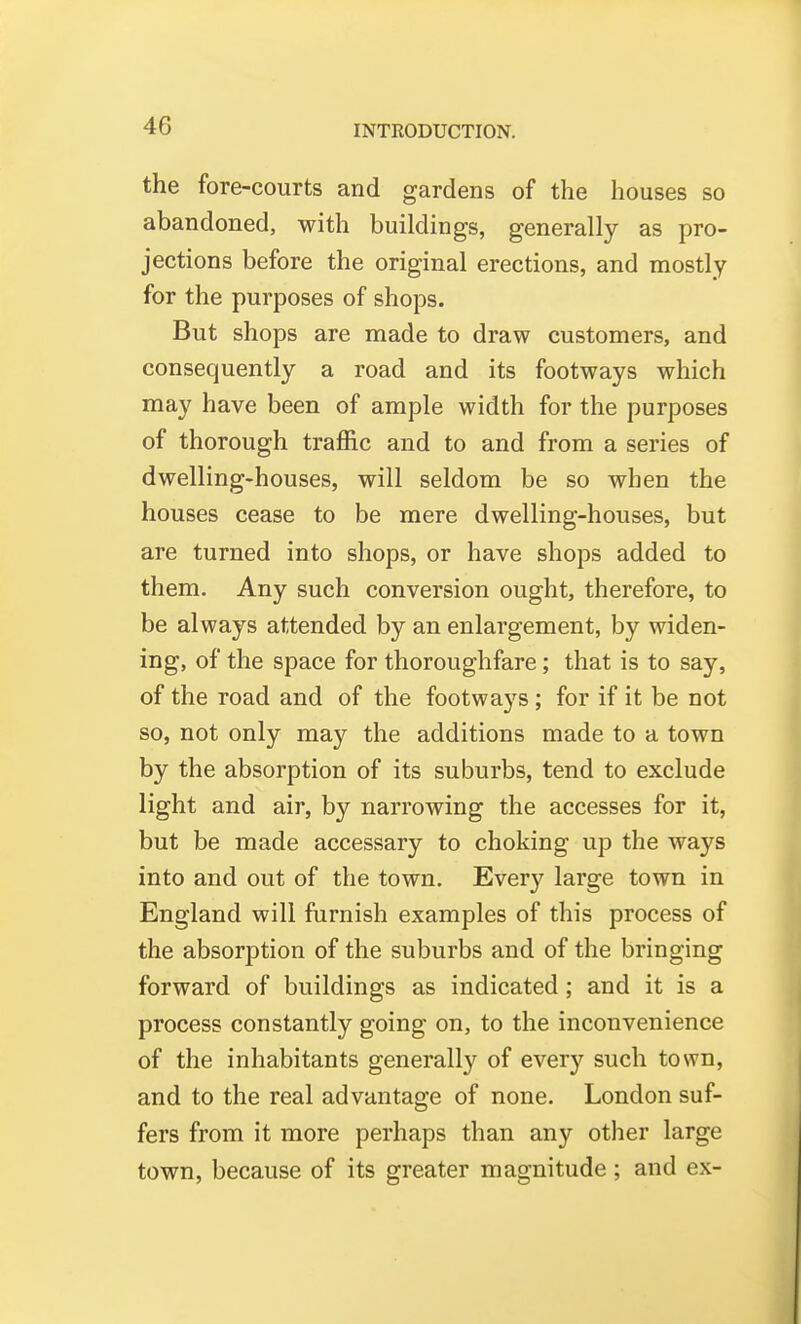 the fore-courts and gardens of the houses so abandoned, with buildings, generally as pro- jections before the original erections, and mostly for the purposes of shops. But shops are made to draw customers, and consequently a road and its footways which may have been of ample width for the purposes of thorough traffic and to and from a series of dwelling-houses, will seldom be so when the houses cease to be mere dwelling-houses, but are turned into shops, or have shops added to them. Any such conversion ought, therefore, to be always attended by an enlargement, by widen- ing, of the space for thoroughfare; that is to say, of the road and of the footways; for if it be not so, not only may the additions made to a town by the absorption of its suburbs, tend to exclude light and air, by narrowing the accesses for it, but be made accessary to choking up the ways into and out of the town. Every large town in England will furnish examples of this process of the absorption of the suburbs and of the bringing forward of buildings as indicated; and it is a process constantly going on, to the inconvenience of the inhabitants generally of every such town, and to the real advantage of none. London suf- fers from it more perhaps than any other large town, because of its greater magnitude ; and ex-