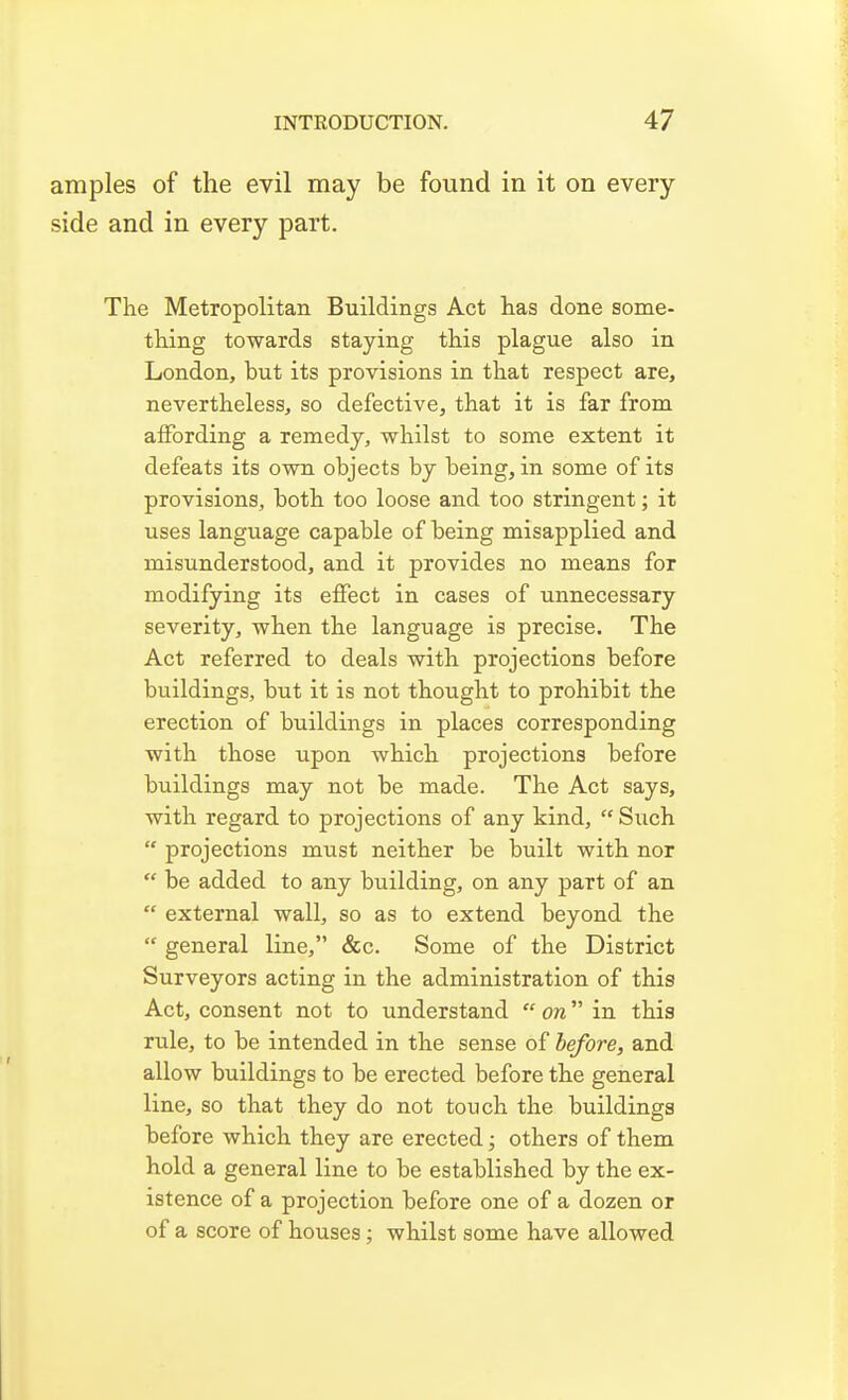 amples of the evil may be found in it on every side and in every part. The Metropolitan Buildings Act has done some- thing towards staying this plague also in London, but its provisions in that respect are, nevertheless, so defective, that it is far from aiFording a remedy, whilst to some extent it defeats its own objects by being, in some of its provisions, both too loose and too stringent; it uses language capable of being misapplied and misunderstood, and it provides no means for modifying its effect in cases of unnecessary severity, when the language is precise. The Act referred to deals with projections before buildings, but it is not thought to prohibit the erection of buildings in places corresponding with those upon which projections before buildings may not be made. The Act says, with regard to projections of any kind,  Such  projections must neither be built with nor  be added to any building, on any part of an  external wall, so as to extend beyond the  general line, &c. Some of the District Surveyors acting in the administration of this Act, consent not to understand  on in this rule, to be intended in the sense of before, and allow buildings to be erected before the general line, so that they do not touch the buildings before which they are erected; others of them hold a general line to be established by the ex- istence of a projection before one of a dozen or of a score of houses; whilst some have allowed