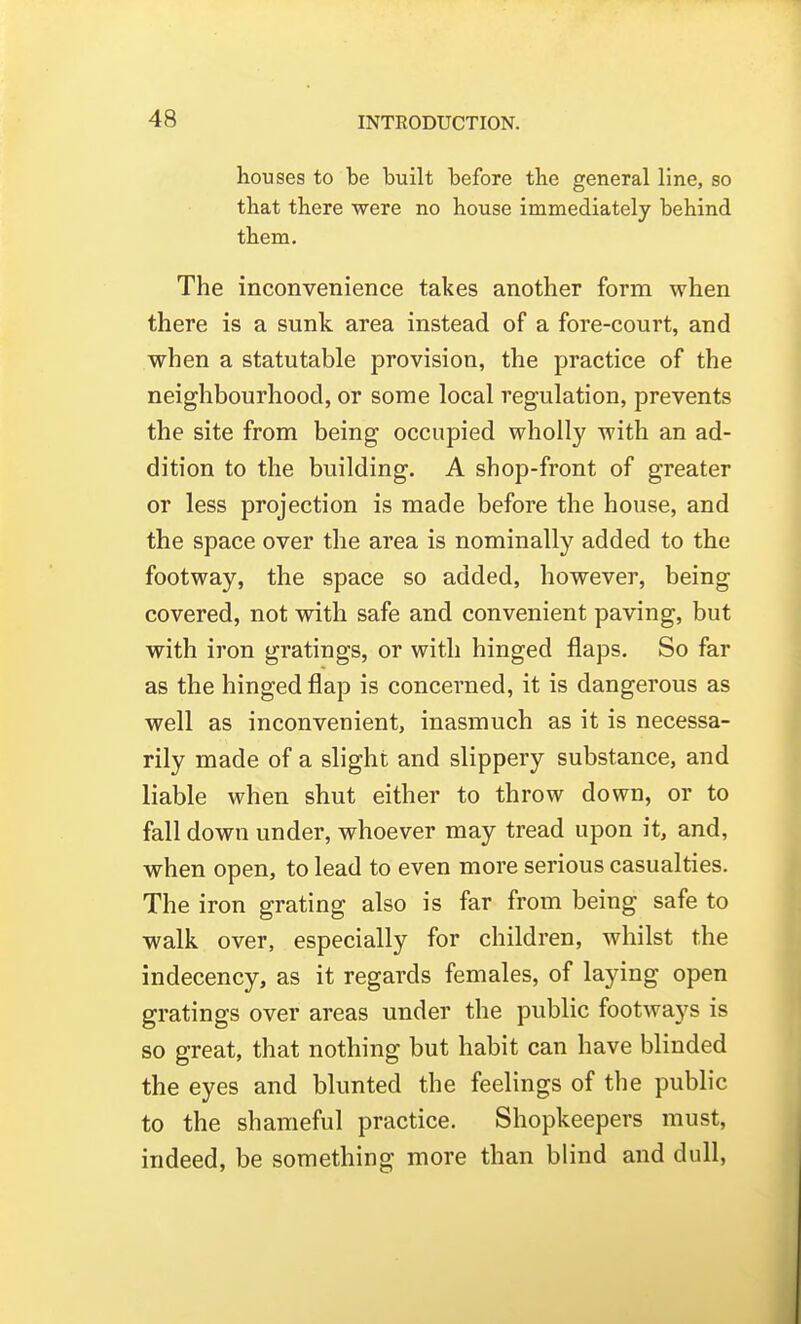 houses to be built before the general line, so that there were no house immediately behind them. The inconvenience takes another form when there is a sunk area instead of a fore-court, and when a statutable provision, the practice of the neighbourhood, or some local regulation, prevents the site from being occupied wholly with an ad- dition to the building. A shop-front of greater or less projection is made before the house, and the space over the area is nominally added to the footway, the space so added, however, being covered, not with safe and convenient paving, but with iron gratings, or with hinged flaps. So far as the hinged flap is concerned, it is dangerous as well as inconvenient, inasmuch as it is necessa- rily made of a slight and slippery substance, and liable when shut either to throw down, or to fall down under, whoever may tread upon it, and, when open, to lead to even more serious casualties. The iron grating also is far from being safe to walk over, especially for children, whilst the indecency, as it regards females, of laying open gratings over areas under the public footways is so great, that nothing but habit can have blinded the eyes and blunted the feelings of the public to the shameful practice. Shopkeepers must, indeed, be something more than blind and dull,