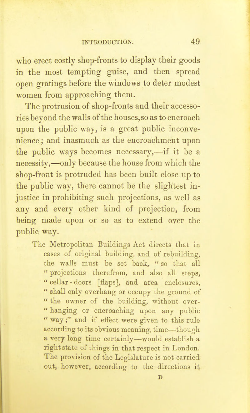 who erect costly shop-fronts to display their goods in the most tempting guise, and then spread open gratings before the windows to deter modest women from approaching them. The protrusion of shop-fronts and their accesso- ries beyond the walls of the houses, so as to encroach upon the public way, is a great public inconve- nience ; and inasmuch as the encroachment upon the public ways becomes necessary,—if it be a necessity,—only because the house from which the shop-front is protruded has been built close up to the public way, there cannot be the slightest in- justice in prohibiting such projections, as well as any and every other kind of projection, from being made upon or so as to extend over the public way. The Metropolitan Buildings Act directs tliat in cases of original building, and of rebuilding, the walls must be set back,  so that all  projections therefrom, and also all steps,  cellar - doors [flaps], and area enclosures,  shall only overhang or occupy the ground of  the owner of the building, without over-  hanging or encroaching upon any public  way; and if effect were given to this rule according to its obvious meaning, time—though a very long time certainly—would establish a right state of things in that respect in London. The provision of the Legislature is not carried out, however, according to the directions it D