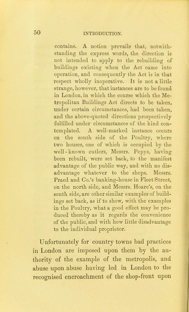 contains. A notion prevails that, notwith- standing the express words, the direction is not intended to apply to the rebuilding of buildings existing when the Act came into operation, and consequently the Act is in that respect wholly inoperative. It is not a little strange, however, that instances are to be found in London, in which the course which the Me- tropolitan Buildings Act directs to be taken, under certain circumstances, had been taken, and the above-quoted directions prospectively fulfilled under circumstances of the kind con- templated. A well-marked instance occurs on the south side of the Poultry, where two houses, one of which is occupied by the well-known cutlers, Messrs. Pepys, having been rebuilt, were set back, to the manifest advantage of the public way, and with no dis- advantage whatever to the shops. Messrs. Praed and Co.'s banking-house in Fleet Street, on the north side, and Messrs. Hoare's, on the south side, are other similar examples of build- ings set back, as if to show, with the examples in the Poultry, what a good elFect may be pro- duced thereby as it regards the convenience of the public, and with how little disadvantage to the individual proprietor. Unfortunately for country towns bad practices in London are imposed upon them by the au- thority of the example of the metropolis, and abuse upon abuse having led in London to the recognised encroachment of the shop-front upon