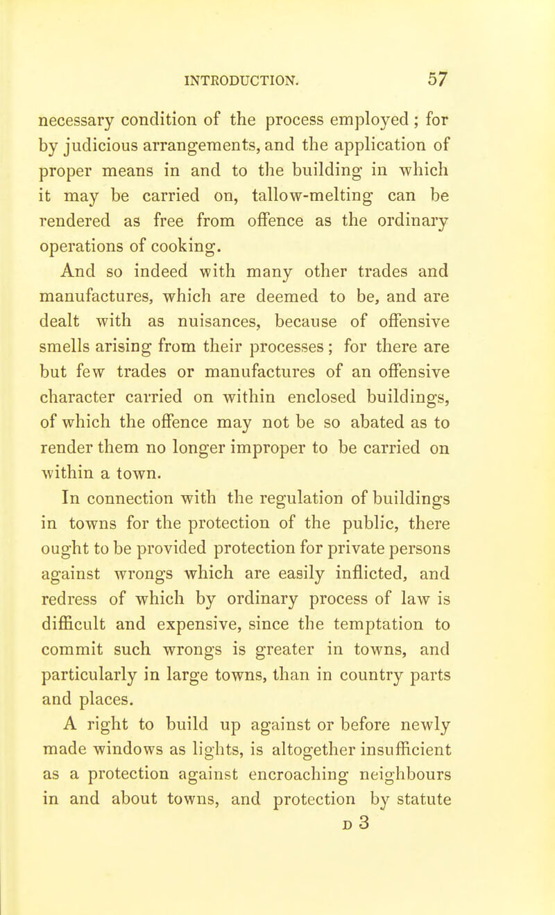 necessary condition of the process employed ; for by judicious arrangements, and the application of proper means in and to the building in which it may be carried on, tallow-melting can be rendered as free from offence as the ordinary operations of cooking. And so indeed with many other trades and manufactures, which are deemed to be, and are dealt with as nuisances, because of offensive smells arising from their processes ; for there are but few trades or manufactures of an offensive character carried on within enclosed buildings, of which the offence may not be so abated as to render them no longer improper to be carried on within a town. In connection with the regulation of buildings in towns for the protection of the public, there ought to be provided protection for private persons against wrongs which are easily inflicted, and redress of which by ordinary process of law is difficult and expensive, since the temptation to commit such wrongs is greater in towns, and particularly in large towns, than in country parts and places. A right to build up against or before newly made windows as lights, is altogether insufficient as a protection against encroaching neighbours in and about towns, and protection by statute d3