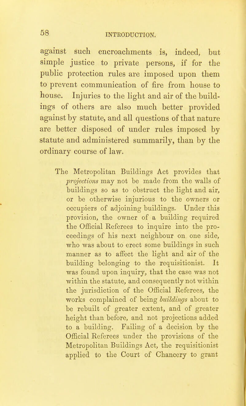 against such encroachments is, indeed, but simple justice to private persons, if for the public protection rules are imposed upon them to prevent communication of fire from house to house. Injuries to the light and air of the build- ings of others are also much better provided against by statute, and all questions of that nature are better disposed of under rules imposed by statute and administered summarily, than by the ordinary course of law. The Metropolitan Buildings Act provides that projections may not be made from the walls of buildings so as to obstruct the light and air, or be otherwise injurious to the owners or occupiers of adjoining buildings. Under this provision, the owner of a building required the OflEicial Referees to inquire into the pro- ceedings of his next neighbour on one side, who was about to erect some buildings in such manner as to affect the light and air of the building belonging to the requisitionist. It was found upon inquiry, that the case was not within the statute, and consequently not within the jurisdiction of the Official Referees, the works complained of being huildings about to be rebuilt of greater extent, and of greater height than before, and not projections added to a building. Failing of a decision by the Official Referees under the provisions of the Metropolitan Buildings Act, the requisitionist applied to the Court of Chancery to grant