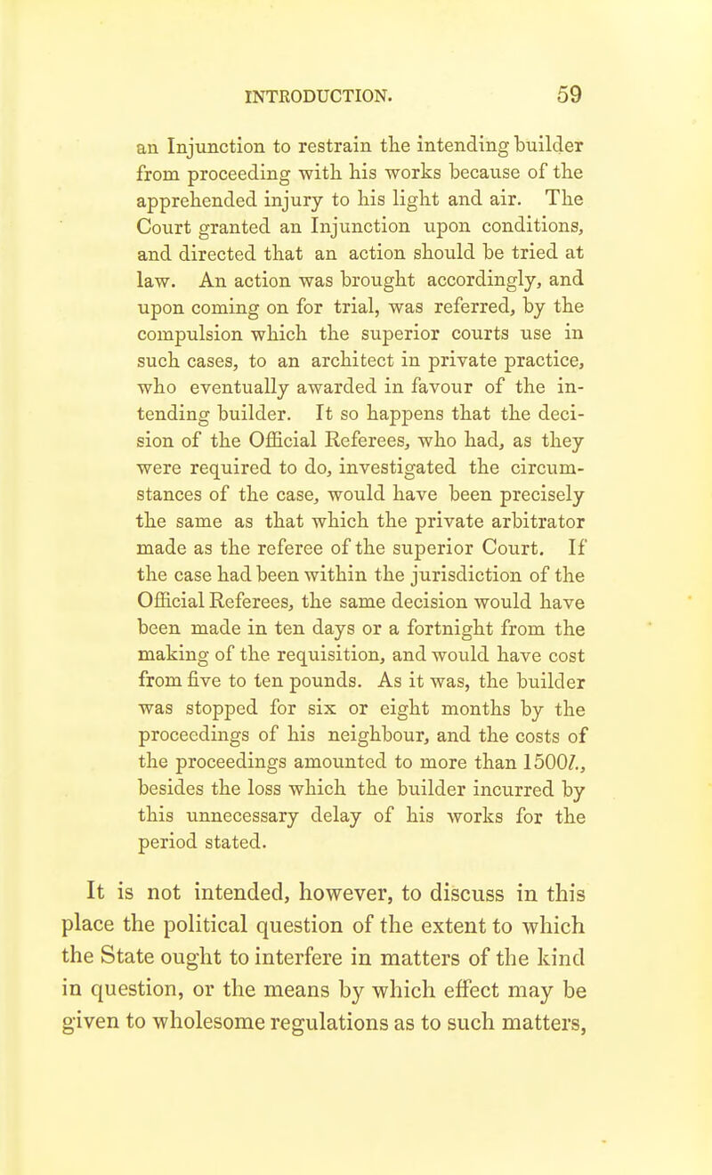 an Injunction to restrain the intending builder from proceeding with his works because of the apprehended injury to his light and air. The Court granted an Injunction upon conditions, and directed that an action should be tried at law. An action was brought accordingly, and upon coming on for trial, was referred, by the compulsion which the superior courts use in such cases, to an architect in private practice, who eventually awarded in favour of the in- tending builder. It so happens that the deci- sion of the Official Referees, who had, as they were required to do, investigated the circum- stances of the case, would have been precisely the same as that which the private arbitrator made as the referee of the superior Court. If the case had been within the jurisdiction of the Official Referees, the same decision would have been made in ten days or a fortnight from the making of the requisition, and would have cost from five to ten pounds. As it was, the builder was stopped for six or eight months by the proceedings of his neighbour, and the costs of the proceedings amounted to more than 1500/., besides the loss which the builder incurred by this unnecessary delay of his works for the period stated. It is not intended, however, to discuss in this place the political question of the extent to which the State ought to interfere in matters of the kind in question, or the means by which effect may be given to wholesome regulations as to such matters.