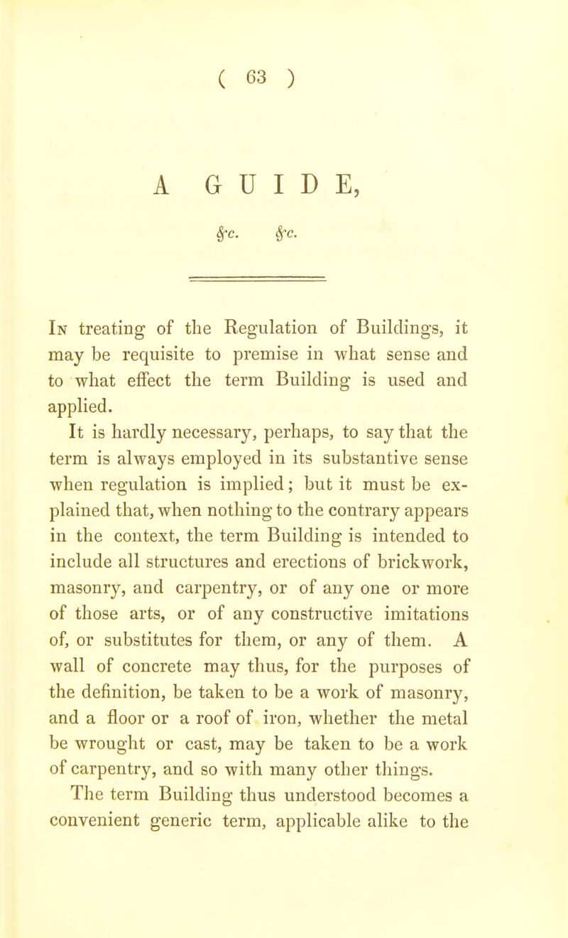 A GUIDE, In treating of the Regulation of Buildings, it may be requisite to premise in what sense and to what effect the term Building is used and applied. It is hardly necessary, perhaps, to say that the term is always employed in its substantive sense when regulation is implied; but it must be ex- plained that, when nothing to the contrary appears in the context, the term Building is intended to include all structures and erections of brickwork, masonry, and carpentry, or of any one or more of those arts, or of any constructive imitations of, or substitutes for them, or any of them. A wall of concrete may thus, for the purposes of the definition, be taken to be a work of masonry, and a floor or a roof of iron, whether the metal be wrought or cast, may be taken to be a work of carpentry, and so with many other things. The term Building thus understood becomes a convenient generic term, applicable alike to the
