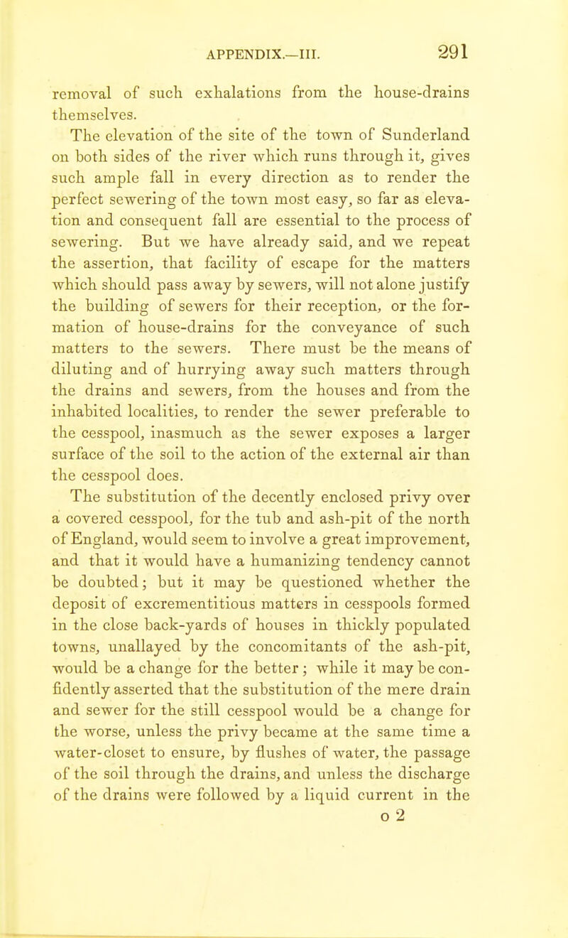removal of such exhalations from the house-drains themselves. The elevation of the site of the town of Sunderland on both sides of the river which runs through it, gives such ample fall in every direction as to render the perfect sewering of the town most easy, so far as eleva- tion and consequent fall are essential to the process of sewering. But we have already said, and we repeat the assertion, that facility of escape for the matters which should pass away by sewers, will not alone justify the building of sewers for their reception, or the for- mation of house-drains for the conveyance of such matters to the sewers. There must be the means of diluting and of hurrying away such matters through the drains and sewers, from the houses and from the inhabited localities, to render the sewer preferable to the cesspool, inasmuch as the sewer exposes a larger surface of the soil to the action of the external air than the cesspool does. The substitution of the decently enclosed privy over a covered cesspool, for the tub and ash-pit of the north of England, would seem to involve a great improvement, and that it would have a humanizing tendency cannot be doubted; but it may be questioned whether the deposit of excrementitious matters in cesspools formed in the close back-yards of houses in thickly populated towns, unallayed by the concomitants of the ash-pit, would be a change for the better; while it may be con- fidently asserted that the substitution of the mere drain and sewer for the still cesspool would be a change for the worse, unless the privy became at the same time a water-closet to ensure, by flushes of water, the passage of the soil through the drains, and unless the discharge of the drains were followed by a liquid current in the o 2
