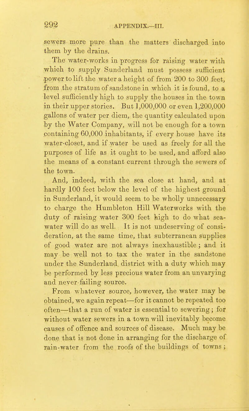 sewers more pure tlian the matters discharged into them by the drains. The water-works in progress for raising water with which to supply Sunderland must possess sufl&cient power to lift the water a height of from 200 to 300 feet^ from the stratum of sandstone in which it is found, to a level sufficiently high to supply the houses in the town in their upper stories. But 1,000,000 or even 1,200,000 gallons of water per diem, the quantity calculated upon by the Water Company, will not be enough for a town containing 60,000 inhabitants, if every house have its water-closet, and if water be used as freely for all the purposes of life as it ought to be used, and afford also the means of a constant current through the sewers of the town. And, indeed, with the sea close at hand, and at hardly 100 feet below the level of the highest ground in Sunderland, it would seem to be wholly unnecessary to charge the Humbleton Hill Waterworks with the duty of raising water 300 feet high to do what sea- water will do as well. It is not undeserving of consi- deration, at the same time, that subterranean supplies of good water are not always inexhaustible; and it may be well not to tax the water in the sandstone under the Sunderland district with a duty which may be performed by less precious water from an unvarying and never-failing source. From whatever source, however, the water may be obtained, we again repeat—for it cannot be repeated too often—that a run of water is essential to sewering; for without water sewers in a town will inevitably become causes of offence and sources of disease. Much may be done that is not done in arranging for the discharge of rain-water from the roofs of the buildings of towns;