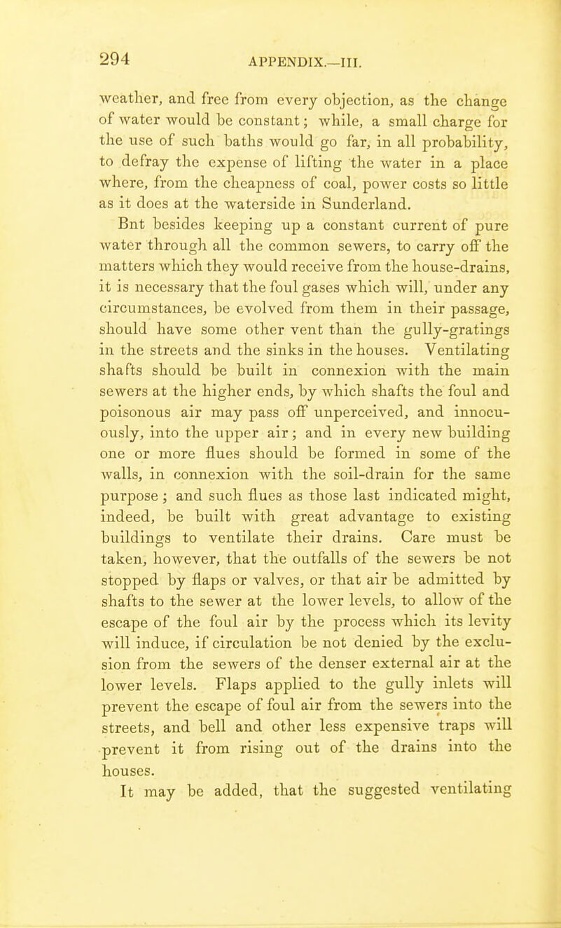 weather, and free from every objection, as the change of water would be constant; while, a small charge for the use of such baths would go far, in all probability, to defray the expense of lifting the water in a place where, from the cheapness of coal, power costs so little as it does at the waterside in Sunderland. Bnt besides keeping up a constant current of pure water through all the common sewers, to carry off the matters which they would receive from the house-drains, it is necessary that the foul gases which will, under any circumstances, be evolved from them in their passage, should have some other vent than the gully-gratings in the streets and the sinks in the houses. Ventilating shafts should be built in connexion with the main sewers at the higher ends, by which shafts the foul and poisonous air may pass off unperceived, and innocu- ously, into the upper air; and in every new building one or more flues should be formed in some of the walls, in connexion with the soil-drain for the same purpose ; and such flues as those last indicated might, indeed, be built with great advantage to existing buildings to ventilate their drains. Care must be taken, however, that the outfalls of the sewers be not stopped by flaps or valves, or that air be admitted by shafts to the sewer at the lower levels, to allow of the escape of the foul air by the process which its levity will induce, if circulation be not denied by the exclu- sion from the sewers of the denser external air at the lower levels. Flaps applied to the gully inlets will prevent the escape of foul air from the sewers into the streets, and bell and other less expensive traps will •prevent it from rising out of the drains into the houses. It may be added, that the suggested ventilating