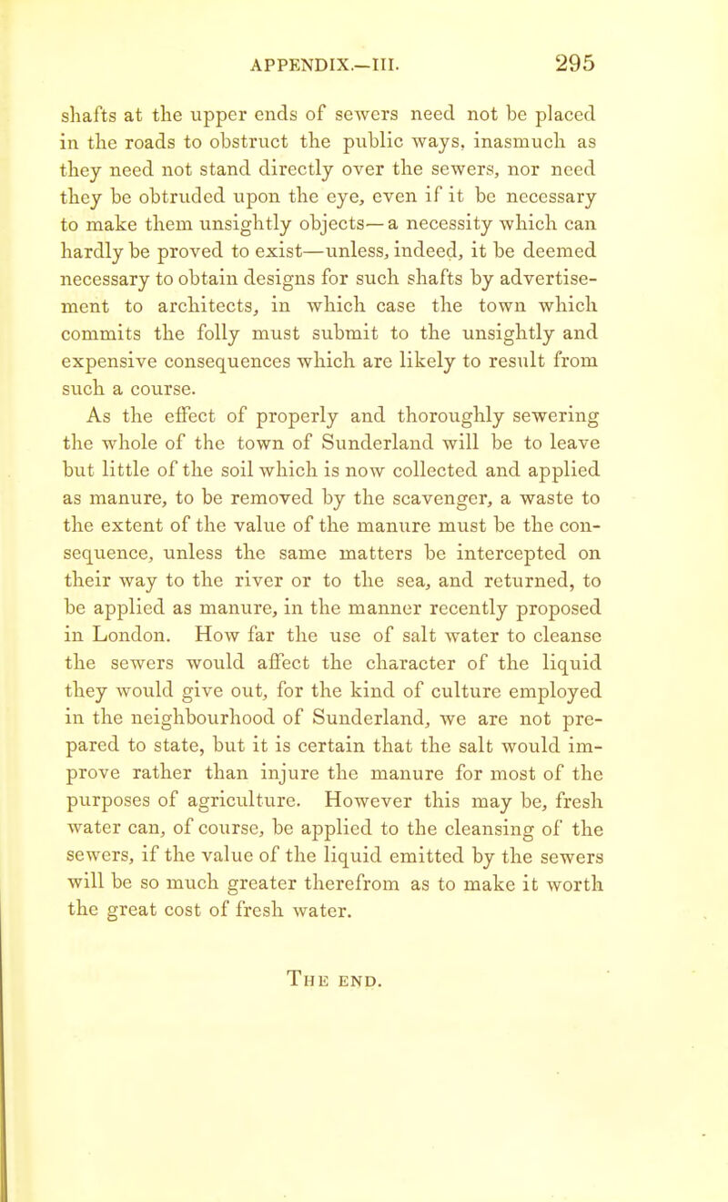 shafts at the upper ends of sewers need not be placed in the roads to obstruct the public ways, inasmuch as they need not stand directly over the sewers, nor need they be obtruded upon the eye, even if it be necessary to make them unsightly objects— a necessity which can hardly be proved to exist—unless, indeed, it be deemed necessary to obtain designs for such shafts by advertise- ment to architects, in which case the town which commits the folly must submit to the unsightly and expensive consequences which are likely to result from such a course. As the effect of properly and thoroughly sewering the whole of the town of Sunderland will be to leave but little of the soil which is now collected and applied as manure, to be removed by the scavenger, a waste to the extent of the value of the manure must be the con- sequence, unless the same matters be intercepted on their way to the river or to the sea, and returned, to be applied as manure, in the manner recently proposed in London. How far the use of salt water to cleanse the sewers would affect the character of the liquid they would give out, for the kind of culture employed in the neighbourhood of Sunderland, we are not pre- pared to state, but it is certain that the salt would im- prove rather than injure the manure for most of the purposes of agriculture. However this may be, fresh water can, of course, be applied to the cleansing of the sewers, if the value of the liquid emitted by the sewers will be so much greater therefrom as to make it worth the great cost of fresh water. Thk end.