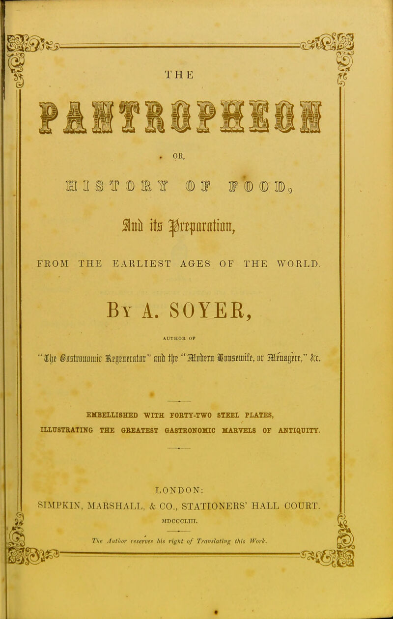 . OR, ffl'I&f 'iS I (ED W W I <B ID9 51nti ite ^itparntiatt, FROM THE EARLIEST AGES OF THE WORLD. By A. SOYEK, AUTHOR OF &ljt fastrDimniir trgtiitrainr anil fjjc 3Mmt Mmmiit, nr 3Htnagm, to. EMBELLISHED WITH FOBTY-TWO STEEL PLATES, ILLTJSTBATING THE GBEATEST GASTRONOMIC MARVELS OF ANTIQUITY. LONDON: STMPKIN, MARSHALL, & CO., STATIONERS' HALL COURT. MDCOCUtn. The Author reserves his right of Translating this IVnrk.