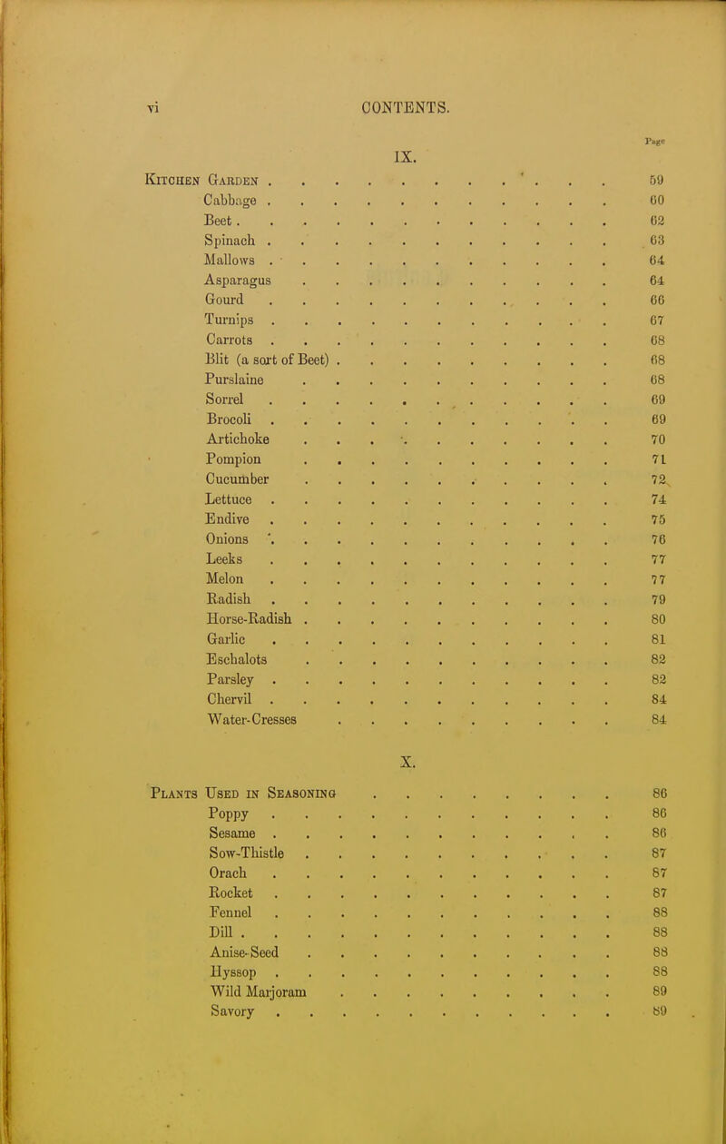 Page IX. Kitchen Garden ........... 59 Cabbage 60 Beet 02 Spinach . .' 63 Mallows . • 64 Asparagus 64 Gourd . . , . . 66 Turnips . . • 67 Carrots . 68 Blit (a sort of Beet) 68 Purslaine 68 Sorrel . . . . 69 Brocoli . . . . . . ... 69 Artichoke . 70 Pompion 7 L Cucumber ........... 72, Lettuce • 74 Endive 75 Onions ' ; 76 Leeks 77 Melon 77 Radish 79 Horse-Radish 80 Garlic 81 Eschalots 82 Parsley 82 Chervil 84 Water-Cresses 84 X. Plants Used in Seasoning 86 Poppy 86 Sesame . 86 Sow-Thistle 87 Orach 87 Rocket 87 Fennel . . . . . . . . . . 88 Dill 88 Anise-Seed 88 Hyssop 88 Wild Marjoram 89 Savory 89