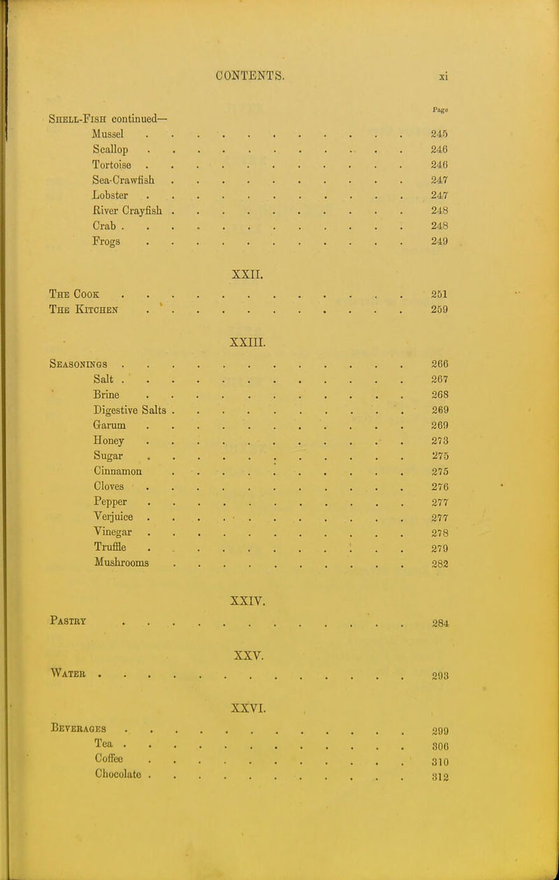 Page Shell-Fish continued- Mussel . 245 Scallop 246 Tortoise ........... 246 Sea-Crawfish 247 Lobster .. .. .. . ., . . . . . . . ,247 River Crayfish 248 Crab 248 Frogs 249 XXII. The Cook 251 The Kitchen 259 XXIII. Seasonings 266 Salt 267 Brine , . . 268 Digestive Salts . ' . 269 Garum . . . . ... . . . 269 Honey • 273 Sugar 275 Cinnamon ... . 275 Cloves • . 276 Pepper 277 Verjuice . . . . • . . . . 277 Vinegar 278 Truffle • 279 Mushrooms 282 XXIV. Pastry 284 XXV. Water 293 XXVI. Beverages 299 Tea 300 Coffee 1 310 Chocolate 312