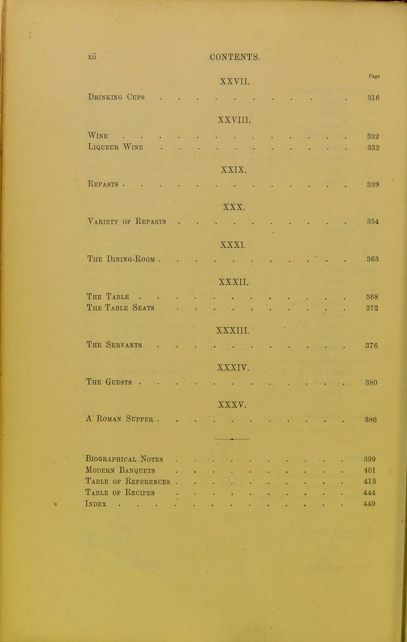 Page XXVII. Drinking Cnps . 316 XXVIII. Wine 322 Liqueur Wine . 332 XXIX. Repasts. . '. . . . '. . . . . . . 339 XXX. Variety of Repasts 354 XXXI. The Dining-Room ' . . 363 XXXII. The Table . . 368 The Table Seats ' 372 XXXIII. The Servants . . : ... . _ 376 XXXIV. The Guests . . . . 380 XXXV. A Roman Supper 386 Biographical Notes . 399 Modern Banquets 401 Table of References 413 Table of Recipes 444 Index 449