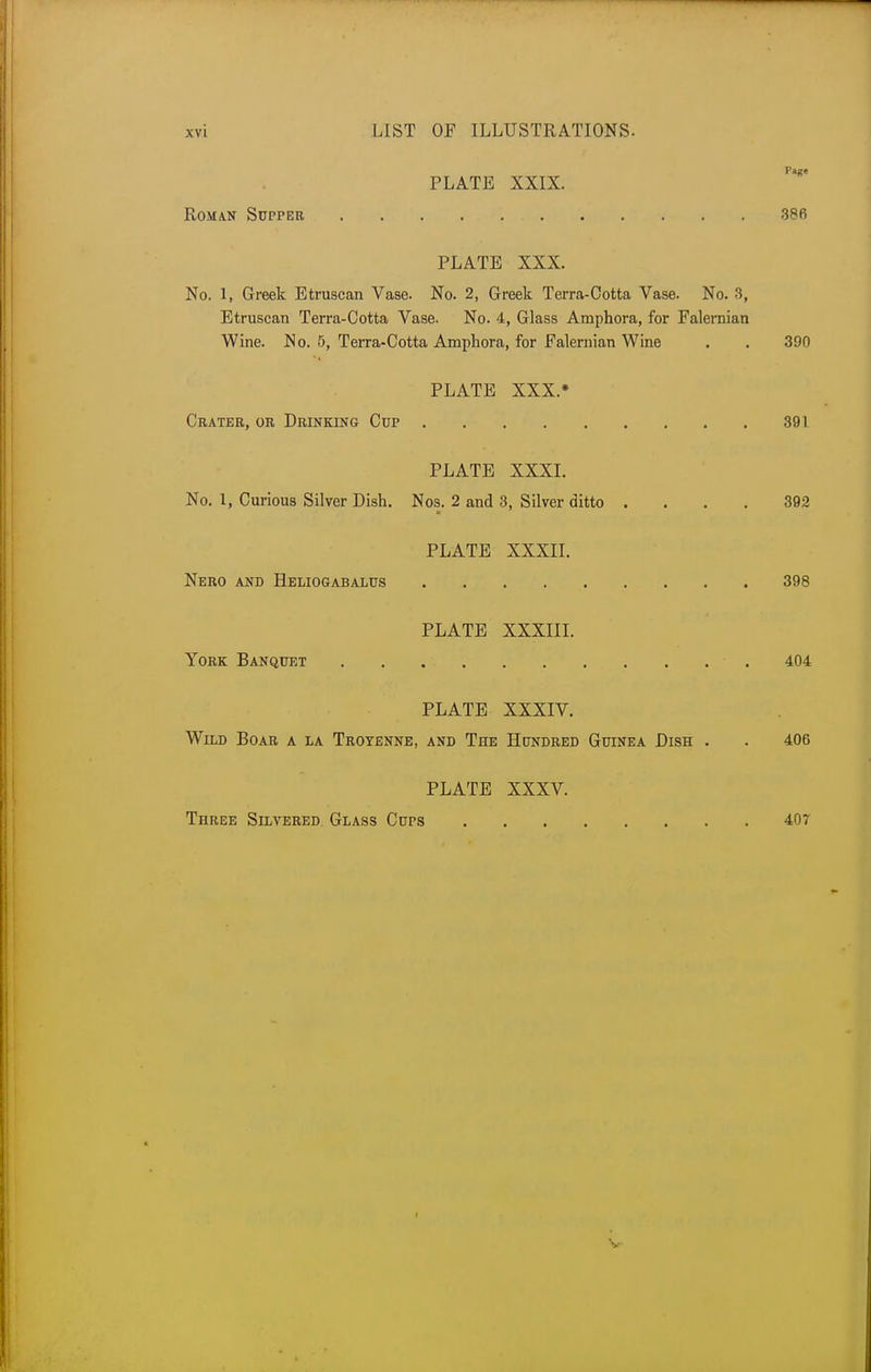 Page PLATE XXIX. Roman Supper 386 PLATE XXX. No. 1, Greek Etruscan Vase. No. 2, Greek Terra-Ootta Vase. No. 3, Etruscan Terra-Cotta Vase. No. 4, Glass Amphora, for Falernian Wine. N o. 5, Terra-Cotta Amphora, for Falernian Wine . . 390 PLATE XXX.» Crater, or Drinking Cup 391 PLATE XXXI. No. 1, Curious Silver Dish. Nos. 2 and 3, Silver ditto .... 392 PLATE XXXII. Nero and Heliogabalus 398 PLATE XXXIII. York Banquet . . 404 PLATE XXXIV. Wild Boar a la Troyenne, and The Hundred Guinea Dish . . 406 PLATE XXXV. Three Silvered Glass Cups 407
