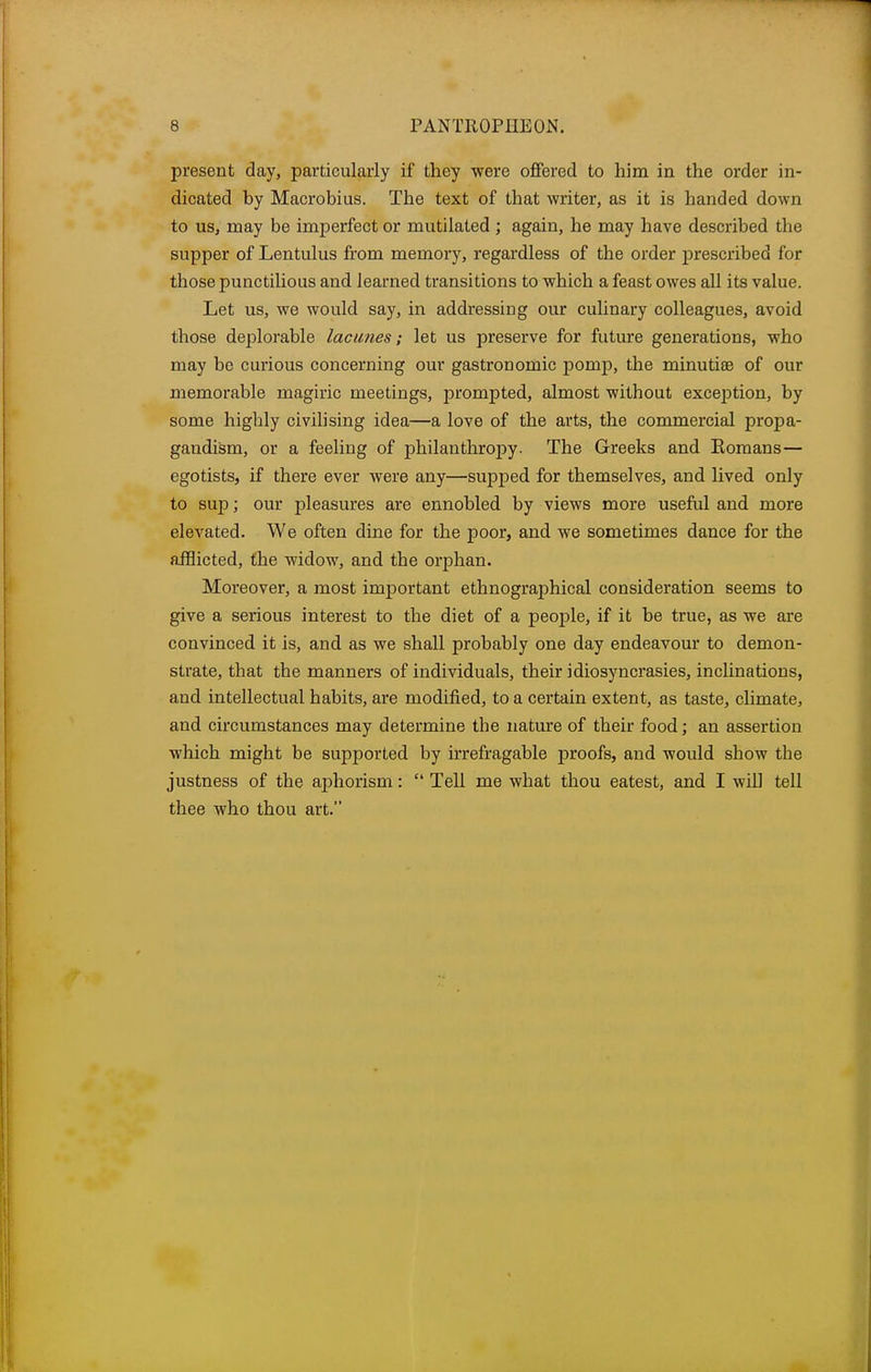 present day, particularly if they were offered to him in the order in- dicated hy Macrobius. The text of that writer, as it is handed down to us, may be imperfect or mutilated ; again, he may have described the supper of Lentulus from memory, regardless of the order prescribed for those punctilious and learned transitions to which a feast owes all its value. Let us, we would say, in addressing our culinary colleagues, avoid those deplorable lacunes; let us preserve for future generations, who may be curious concerning our gastronomic ponip, the minutiae of our memorable magiric meetings, prompted, almost without exception, by some highly civilising idea—a love of the arts, the commercial propa- gaudism, or a feeling of philanthropy. The Greeks and Komans— egotists, if there ever were any—supped for themselves, and lived only to sup; our pleasures are ennobled by views more useful and more elevated. We often dine for the poor, and we sometimes dance for the afflicted, the widow, and the orphan. Moreover, a most important ethnographical consideration seems to give a serious interest to the diet of a people, if it be true, as we are convinced it is, and as we shall probably one day endeavour to demon- strate, that the manners of individuals, their idiosyncrasies, inclinations, and intellectual habits, are modified, to a certain extent, as taste, climate, and circumstances may determine the nature of their food; an assertion which might be supported by irrefragable proofs, and would show the justness of the aphorism: Tell me what thou eatest, and I will tell thee who thou art.