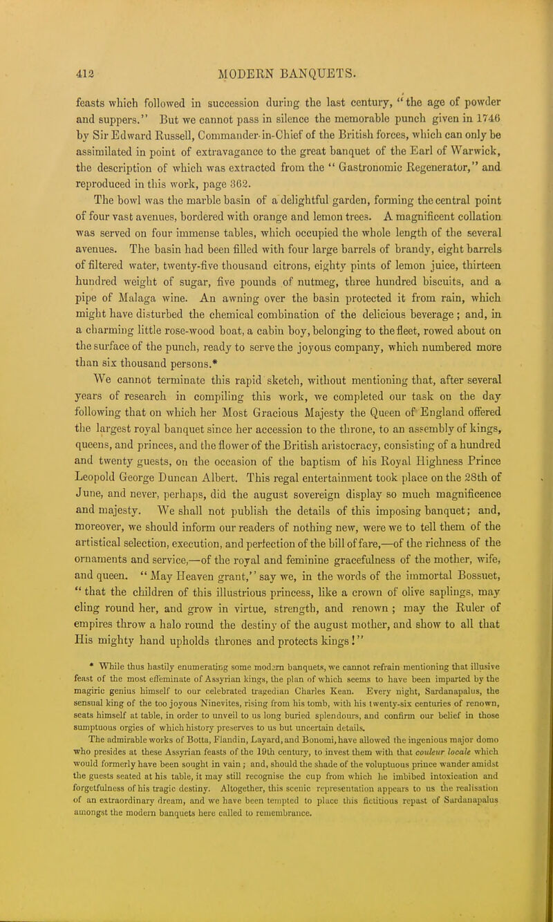 feasts which followed in succession during the last century,  the age of powder and suppers. But we cannot pass in silence the memorable punch given in 1746 by Sir Edward Russell, Commander- in-Chief of the British forces, which can only be assimilated in point of extravagance to the great banquet of the Earl of Warwick, the description of which was extracted from the  Gastronomic Regenerator, and reproduced in this work, page 362. The bowl was the marble basin of a delightful garden, forming the central point of four vast avenues, bordered with orange and lemon trees. A magnificent collation was served on four immense tables, which occupied the whole length of the several avenues. The basin had been filled with four large barrels of brandy, eight barrels of filtered water, twenty-five thousand citrons, eighty pints of lemon juice, thirteen hundred weight of sugar, five pounds of nutmeg, three hundred biscuits, and a pipe of Malaga wine. An awning over the basin protected it from rain, which might have disturbed the chemical combination of the delicious beverage ; and, in a charming little rose-wood boat, a cabin boy, belonging to the fleet, rowed about on the surface of the punch, ready to serve the joyous company, which numbered more than six thousand persons.* We cannot terminate this rapid sketch, without mentioning that, after several years of research in compiling this work, we completed our task on the day following that on which her Most Gracious Majesty the Queen of England offered the largest royal banquet since her accession to the throne, to an assembly of kings, queens, and princes, and the flower of the British aristocracy, consisting of a hundred and twenty guests, on the occasion of the baptism of his Royal Highness Prince Leopold George Duncan Albert. This regal entertainment took place on the 28th of June, and never, perhaps, did the august sovereign display so much magnificence and majesty. We shall not publish the details of this imposing banquet; and, moreover, we should inform our readers of nothing new, were we to tell them of the artistical selection, execution, and perfection of the bill of fare,—of the richness of the ornaments and service,—of the royal and feminine gracefulness of the mother, wife, and queen.  May Heaven grant, say we, in the words of the immortal Bossuet,  that the children of this illustrious princess, like a crown of olive saplings, may cling round her, and grow in virtue, strength, and renown ; may the Ruler of empires throw a halo round the destiny of the august mother, and show to all that His mighty hand upholds thrones and protects kings! * While thus hastily enumerating some modern banquets, we cannot refrain mentioning that illusive feast of the most effeminate of Assyrian lungs, the plan of which seems to have been imparted by the magiric genius himself to our celebrated tragedian Charles Kean. Every night, Sardanapalus, the sensual king of the too joyous Ninevites, rising from his tomb, with his twenty-six centuries of renown, seats himself at table, in order to unveil to us long buried splendours, and confirm our belief in those sumptuous orgies of which history preserves to us but uncertain details. The admirable works of Botta, Flandin, Layard.and Bonomi.have allowed the ingenious major dotno who presides at these Assyrian feasts of the 19th century, to invest them with that coukur locale which would formerly have been sought in vain; and, should the shade of the voluptuous prince wander amidst the guests seated at his table, it may still recognise the cup from which he imbibed intoxication and forgctfulness of his tragic destiny. Altogether, this scenic representation appears to us the realisation of an extraordinary dream, and we have been tempted to place this fictitious repast of Sardanapalus amongst the modern banquets here called to remembrance.
