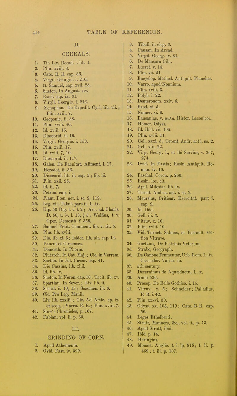 II. CEREALS. 1. Tit. Liv. Decad. i. lib. 1. 2. Plin. xviii. 8. 3. Cato. K. K. cap. 86. 4. Virgil. Georgic. i. 210. 5. II. Samuel, cap. xvii. 28. 6. Sueton. In August, xiv. 7. Exod. cap. ix. 31. 8. Virgil. Georgic. i. 216. 9. Xcnophori. De Expedit. Cyri, lib. vii.; Plin. xviii. 7. 10. Geoponic. ii. 38. 11. Plin. xviii. 40. 12. Id. xviii. 16. 13. Dioscorid. ii. 16. 14. Virgil. Georgic. i. 153. 15. Plin. xviii. 17. 16. Id. xviii. 7, 10. 17. Dioscorid. ii. 117. 18. Galen. De Facultat. Aliment, i. 17. 19. Herodot. ii. 36. 20. Dioscorid. lib. ii. cap. 3 ; lib. iii. 21. Plin. xxii. 25. 22. Id. ii. 7. 23. Petron. cap. i. 24. Plaut. Pcen. act. i. sc. 2, 112. 25. Leg. xii. Tabul. pars ii. L. ix. 26. Ulp. 50 Dig. t. v. 1. 2 ; Arc. ad. Charis. D. 50, t. iv. 1. 18, § 5; Wolfius, t. v. Oper. Demosth. f. 358. 27. Samuel Petit. Comment, lib. v. tit. 5. 28. Plin. lib. xviii. 29. Dio. lib. xi. 3; Isidor. lib. ult. cap. 14. 30. Panem et Circenses. 31. Demosth. In Phorm. 32. Plutarch. In Cat. Maj.; Cic. in Verrem. 33. Sueton. In Jul. Csesar. cap. 41. 34. Dio Cassius, lib. xliii. 35. Id. lib. lv. 36. Sueton. In Neron. cap. 10; Tacit, lib. xv. 37. Spartian. In Sever.; Liv. lib. ii. 38. Socrat. ii. 10, 13; Sozomen. iii. 6. 39. Cic. Pro Leg. Manil. 40. Liv. lib. xxxiii.; Cic. Ad Attic, ep. ix. et seqq.; Varro. R. R.; Plin. xviii. 7. 41. Stow's Chronicles, p. 167. 42. Fabian, vol. ii. p. 30. III. GRINDING OF CORN. 1. Apud Athena;um. 2. Ovid. Fast. iv. 399. 3. Tibull. ii. elcg. 3. 4. Pausan. In Arcad. 5. Virgil. Georg. iv. 81. 6. De Mensura Cibi. 7. Lucret. v. 14. 8. Plin. vii. 51. 9. Encyclop. Method. Antiquit. Planches. 10. Varro. apud'Nonnium. 11. Plin. xviii. 3. 12. Polyb. i. 22. 13. Deuteronom. xxiv. 6. 14. Exod. xi. 5. 15. Nunier. xi. 8. 16. Pausanias, v. pv\t), Histor. Laconicor. 17. Homer. Odyss. . 18. Id. Ibid. vii. 105. 19. Plin. xviii. 11. 20. Gell. xxxi. 3 j Terent. Andr. act i. sc. 2. 21. Gell. xiii. 22. 22. Virg. Georg. i., et ibi Servius, v. 267, 274. 23. Ovid. In Fastis; Rosin. Antiquit. Ro- man, iv. 10. 24. Paschal. Coron. p. 260. 25. Rosin, loc. cit. 26. Apul. Milesiar. lib. ix. 27. Terent. Andria. act. i. sc. 2. 28. Meursius, Criticar. Exercitat. part i. cap. 9. 29. Id. Ibid. 30. Gell. iii. 3. 31. Vitruv. x. 10. 32. Plin. xviii. 10. 33. Vid. Turneb. Salmas, et Perrault, sec- tion Vitruve. 34. Goetzius, De Pistrinis Veterum. 35. Strabo, Geograph. 36. De Canone Frumentar, Urb. Rom. L. iv. Cassiodor. Variar. iii. 37. 5th century. 38. Decernimus de Aqureductu, L. x. 39. Anno 536. 40. Procop. De Bello Gothico. i. 15. 41. Vitruv. x. 5; Schneider ; Palladius, R.R. i. 42. 42. Plin. xxxvi. 30. 43. Odyss. xx. 105, 119; Cato. R.R. cap. 56. 44. Leges Ethelberti. 45. Strutt, Manners, &c, vol. ii., p. 13. 4(3. Apud Strutt, ibid. 47. Ibid. p. 14. 48. Heringius. 49. Monast. Anglic, t. i. Tp. 816; t. ii. p. 459 ; t. iii. p. 107.