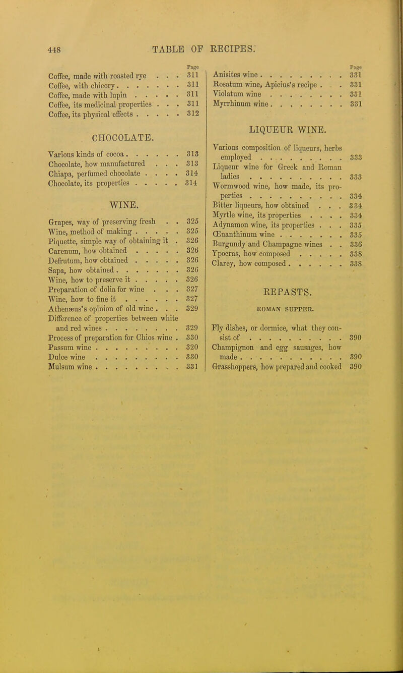 PORC Coffee, made with roasted rye ... 311 Coffee, with chicory 311 311 uonee, its nieciiciijiu propeiiiL» • • • 311 312 CHOCOLATE. 313 Chocolate, how manufactured . . • 010 Chiapa, perfumed chocolate .... OiT WINE. • Grapes, way of preserving lresh 39^ one Piquette, simple way of obtaining ifc . ozo ozo 39f? ozo ozt) Preparation of dolia for wine . . . oil TXT*_ _ T i ' f* • l_ O 0*7 oil All l • • P 1J • Atheneeus s opinion ot old wine . . . 329 Difference of properties between white 329 Process of preparation for Chios wine . 330 320 330 331 Page Anisites wine 331 Rosatum wine, Apicius's recipe . . 331 Violatum wine 331 Myrrhinum wine 331 LIQUEUR WINE. Various composition of liqueurs, herbs employed 333 Liqueur wine for Greek and Roman ladies 333 Wormwood wine, how made, its pro- perties 334 Bitter liqueurs, how obtained . . . 3 34 Myrtle wine, its properties .... 334 Adynamon wine, its properties . . . 335 CEnanthinum wine 335 Burgundy and Champagne wines . . 336 Ypocras, how composed 338 Clarey, how composed 338 REPASTS. ROMAN SUPPER. Fly dishes, or dormice, what they con- sist of 390 Champignon and egg sausages, how made 390 Grasshoppers, how prepared and cooked 390
