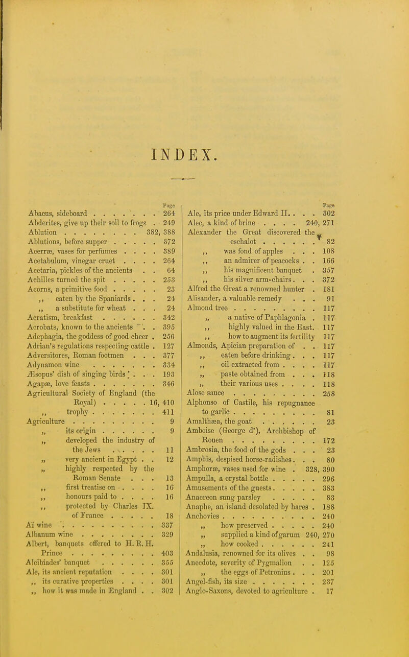 INDEX Page Abacus, sideboard ....... 264 Abderites, give up their soil to frogs . 249 Ablution 382, 388 Ablutions, before supper 372 Acerrse, vases for perfumes .... 389 Acetabulum, vinegar cruet .... 264 Acetaria, pickles of the ancients . . 64 Achilles turned the spit 253 Acorns, a primitive food 23 ,, eaten by the Spaniards ... 24 ,, a substitute for wheat ... 24 Acratism, breakfast 342 Acrobats, known to the ancients ~ . . 395 Adephagia, the goddess of good cheer . 256 Adrian's regulations respecting cattle . 127 Adversitores, Eoman footmen . . . 377 Adynamon wine 334 iEsopus' dish of singing birds [ . . . 193 Agapse, love feasts 346 Agricultural Society of England (the Royal) 16, 410 ,, trophy ....... 411 Agriculture 9 „ its origin 9 developed the industry of the Jews 11 very ancient in Egypt . . 12 highly respected by the Roman Senate ... 13 first treatise on .... 16 honours paid to ... . 16 protected by Charles IX. of France 18 Ai wine 337 Albanum wine 329 Albert, banquets offered to H. E.H. Prince 403 Alcibiades' banquet 355 Ale, its ancient reputation .... 301 ,, its curative properties .... 301 ,, how it was made in England . . 302 Ale, its price under Edward II. . . . 302 Alec, a kind of brine .... 240,271 Alexander the Great discovered the^ eschalot 82 ,, was fond of apples . . . 108 ,, an admirer of peacocks . . 166 ,, his magnificent banquet . 357 ,, his silver arm-chairs. . . 372 Alfred the Great a renowned hunter . 181 Alisander, a valuable remedy ... 91 Almond tree 117 „ a native of Paphlagonia . 117 ,, highly valued in the East. 117 ,, how to augment its fertility 117 Almonds, Apician preparation of . . 117 eaten before drinking. . . 117 ,, oil extracted from . . . . 117 „ paste obtained from . . . 118 „ their various uses . . . . 118 Alose sauce ......... 258 Alphonso of Castile, his repugnance to garlic 81 Amalthsea, the goat ...... 23 Amboise (George d'), Archbishop of Rouen 172 Ambrosia, the food of the gods . . . 23 Amphis, despised horse-radishes. . , 80 Amphorse, vases used for wine . 328, 390 Ampulla, a crystal bottle 296 Amusements of the guests 383 Anacreon sung parsley 83 Anaphe, an island desolated by hares . 188 Anchovies 240 „ how preserved 240 „ supplied a kind ofgarum 240, 270 „ how cooked 241 Andalusia, renowned for its olives . . 98 Anecdote, severity of Pygmalion . . 125 „ the eggs of Pctronius . . . 201 Angel-fish) its size 237 Anglo-Saxons, devoted to agriculture . 17