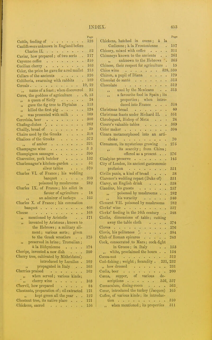 Page Cattle, feeding of 128 Cauliflowers unknown in England before Charles II 52 Caviar, how prepared ; of two sorts . 217 Cayenne coffee 310 Ceoilian cherry 103 Celer, the price he gave for a red mullet 213 Cellars of the ancients 326 Celtiberia, swarming with rabbits . 189 Cereals If, 22 ,, name of a feast; when discovered 22 Ceres, the goddess of agriculture . . 9, 13 „ a queen of Sicily 24 „ gave the fig tree to Phytalus . 113 „ killed the first pig 124 „ was presented with milk . . . 169 Cerevisia, beer 300 Chafing-dishes \ 262 Chailly, bread of 39 Chairs used by the Greeks . . . • 318 Chalices of the Greeks 372 of amber 321 Champagne wine 3 3 Champignon sausages 390 Charcutier, pork butcher .... 132 Charlemagne's kitchen-garden ... 51 ,, silver tables . . . 370 Charles VI. of France; his wedding banquet 259 ,, poisoned by mushrooms 282 Charles IX. of Prance; his edict in favour of agriculture . 18 ,, an admirer of turkeys . 165 Charles X. of France; his coronation banquet 408 Cheese 168 „ mentioned by Aristotle . . 171 „ invented by Aristceus ; known to the Hebrews ; a military ali- ment; various sorts; given to the Greek wrestlers . . 173 „ preserved in brine; Tromelian ; a la Bithynienne .... 174 Cherips, invented a new dish . . . 280 Cherry tree, cultivated by Mithridatesj introduced by Lucullus . 102 „ propagated in Italy . . 103 Cherries praised 102 „ when served; various kinds;  ,, cherry wine 103 Chervil, how prepared 84 Chestnuts, preparation of; oil extracted 121 „ kept green all the year . . 122 Chestnut tree, its native place . . . 121 Chickens, sacred 156 Page Chickens, hatched in ovens; a la Coelienne; ii la Frontonienne . 157 Chicory, mixed with coffee .... 311 Chimneys known to the ancients . . 261 „ unknown to the Hebrews '. 365 Chinese, their respect for agriculture . 15 Chios wine 328,330 Chiron, a pupil of Diana .... 179 Chocolut de saute 313 Chocolate 312 used by the Mexicans . . 313 a favourite food in Spain ; its properties; when intro- duced into France . . . 314 Christmas bread 40 Christmas feasts under Richard II. . 351 Chrodegand, Bishop of Metz ... 24 Cicero's valuable tables 369 Cider maker 304 Cinara metamorphosed into an arti- choke 70 Cinnamon, its mysterious growing . 275 its scarcity ; from China ; offered as a present . . 276 Cisalpine preserve 145 City of London, its ancient gastronomic profusion 351 Civilis panis, a kind of bread ... 38 Clarence's wedding repast (Duke of) 351 Clarey, an English drink .... 338 Claudius, his guests 257 poisoned by mushrooms . . 282 ,, his voracity 340 Clement VII. poisoned by mushrooms 282 Clerks' wine 337 Clerks' feeding in the 16th century . 348 Cloths, dimensions of table; cutting away the table cloth .... 374 Cloves 276 Clovis, his politeness ° 384 Club of Koman epicures 243 Cock, consecrated to Mars; cock-fight in Greece; in Italy . . 153 ,, white, proclaimed the hours . . 154 Cocoa-nut 312 Cod-fishing; weight; fecundity . 231, 232 „ how dressed 231 Coelia, beer 200 Ccena, supper, of various de- scriptions 356, 357 Cconaculuru, dining-room .... 363 Cceur, introduced the turkey (Jacques) 165 Coflee, of various kinds ; its introduc- tion 310 „ when mentioned; its properties 311