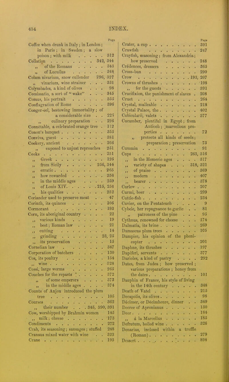 Pago Coffee when drunk in Italy ; in London; in Paris; in Sweden; a slow poison ; with milk 312 Collation 342, 344 „ of the Romans 343 of Lucullus 34 8 Colutn nivarium, snow cullender 296, 327 „ vinarium, wine strainer ... 331 Colymbades, a kind of olives ... 98 Comissatio, a sort of  wake . . . 345 Comus, his portrait 355 Conflagration of Rome 396 Conger-eel, bestowing immortality; of a considerable size . . 226 ,, culinary preparation . . 226 Connetable, a celebrated orange tree . 112 Conon's banquet 355 Conviva, guest 381 Cookery, ancient 266 „ exposed to unjust reproaches 251 Cooks 251 „ Greek 126 „ from Sicily 256, 344 „ erratic 265 „ how rewarded 256 ,; in the middle ages .... 259 „ of Louis XIV 215,256 „ his qualities 252 Coriander used to preserve meat . . 47 Corinth, its quinces 106 Cormorant 193 Corn, its aboriginal country .... 22 ,, various kinds 19 ,, best; Roman law 21 ,, cutting 14 ,, grinding 23, 25 ,, its preservation 15 Cornelian law 347 Corporation of butchers 130 Cos, its poultry 154 ,, wine 328 Cossi, large worms 265 Couches for the repasts * 372 „ of some emperors .... 373 ,, in the middle ages .... 374 Counts of Anjou introduced the plum tree 105 Courses 362 „ their number . . . 345, 390, 391 Cow, worshipped by Brahmin women 145 ,, milk; cheese '173 Condiments 272 Crab, its seasoning; sausages ; stuffed 248 Cranaus mixed water with wine . . 323 Crane 193 Pace Crater, a cup 391 Crawfish 247 Crayfish, seasoning; from Alexandria; how preserved 248 Credences, dressers 365 Cross-bun 290 Crow 193, 207 Crowns of thrushes 198 ,, for the guests 391 Crucifixion, the punishment of slaves . 208 Cruet 264 Crystal, malleable 218 Crystal Palace, the 402 Cubicularii, valets 377 Cucumber, plentiful in Egypt; from Antioch; ^marvellous pro- perties 72 „ protects all kinds of seeds; preparation; preservation 73 Cummin 91 Cups 263, 316 ,, in the Homeric ages . . . . 317 ,, variety of shapes . . . 318, 321 ,, of praise 369 ,, modern 407 ,, bearer 378 Curlew 207 Curmi, beer 299 Cuttle-fish 234 Cuvier, on the Pentateuch .... 9 Cybele, her repugnance to garlic . . 81 „ patroness of the pine ... 95 Cythnus, renowned for cheese . . . 174 Dalmatia, its brine 269 Damascus plum trees 105 Dampier, his opinion of the pheni- copter 201 Daphne, its thrushes 197 Dapiferi, servants 377 Darioles, a kind of pastry .... 292 Dates, from Judea ; how preserved ; various preparations ; honey from the dates 101 Dauphin of France, his style of living in the 14th century 348 Death of Vatel 215 Decapolis, its olives 98 Decimer, or Decimheure, dinner . . 349 Decree of Apronianus 130 Deer. , 184 ,, a la Marcellus 185 Defrutum, boiled wine 326 Denarius, inclosed within a truffle (Roman) 279 Dessert . .... ...... • S94