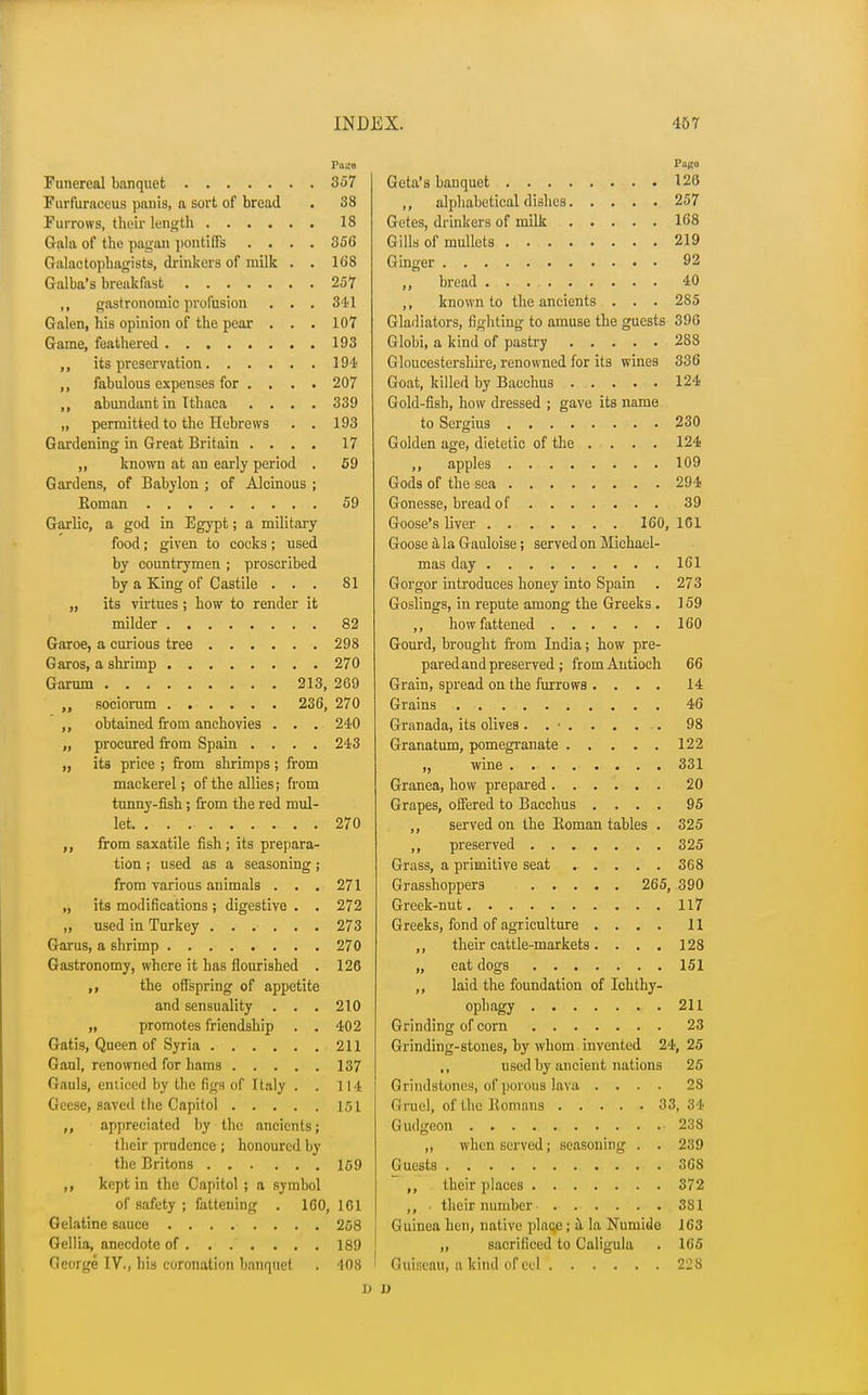 Funereal banquet 357 Furfuraceus panis, a sort of bread . 38 Furrows, their length 18 Gala of the pagan pontiffs .... 356 Galactophagists, drinkers of milk . . 16'8 Galba's breakfast 257 ,, gastronomic profusion . . . 341 Galen, his opinion of the pear . . . 107 Game, feathered 193 ,, its preservation 194 ,, fabulous expenses for .... 207 ,, abundant in Ithaca .... 339 „ permitted to the Hebrews . . 193 Gardening in Great Britain .... 17 „ known at an early period . 59 Gardens, of Babylon ; of Alcinous ; Koman 59 Garlic, a god in Egypt; a military food; given to cocks; used by countrymen ; proscribed by a King of Castile ... 81 „ its virtues ; how to render it milder 82 Garoe, a curious tree 298 Garos, a shrimp 270 Garum 213, 269 „ sociorum 236, 270 ,, obtained from anchovies . . . 240 „ procured from Spain .... 243 „ its price ; from shrimps ; from mackerel; of the allies; from tunny-fish; from the red mul- let 270 from saxatile fish ; its prepara- tion ; used as a seasoning; from various animals . . . 271 „ its modifications; digestive . . 272 „ used in Turkey 273 Garus, a shrimp 270 Gastronomy, where it has flourished . 126 ,, the offspring of appetite and sensuality . . . 210 „ promotes friendship . . 402 Gatis, Queen of Syria 211 Gaul, renowned for hams 137 Gauls, enticed by the figs of Italy . . 114 Geese, saved the Capitol 151 ,, appreciated by the ancients; their prudence ; honoured by the Britons 159 ,, kept in the Capitol ; a symbol of safety ; fattening . 160, 101 Gelatine sauce 258 Gellia, anecdote of 189 George IV., his coronation banquet . 108 1) Gcta's banquet 120 ,, alphabetical dishes 257 Getes, drinkers of milk 168 Gills of mullets 219 Ginger 92 ,, bread 40 ,, known to the ancients . . . 285 Gladiators, fighting to amuse the guests 396 Globi, a kind of pastry 288 Gloucestershire, renowned for its wines 336 Goat, killed by Bacchus 124 Gold-fish, how dressed ; gave its name to Sergius 230 Golden age, dietetic of the .... 124 ,, apples 109 Gods of the sea 294 Gonesse, bread of 39 Goose's liver 160, 161 Goose a la Gauloise; served on Michael- mas day 161 Gorgor introduces honey into Spain . 273 Goslings, in repute among the Greeks . 159 ,, how fattened 160 Gourd, brought from India; how pre- pared and preserved ; fromAutioch 66 Grain, spread on the furrows .... 14 Grains 46 Granada, its olives ........ 98 Granatum, pomegranate 122 „ wine 331 Granea, how prepared 20 Grapes, offered to Bacchus .... 95 ,, served on the Iioman tables . 325 ,, preserved 325 Grass, a primitive seat 368 Grasshoppers 265, 390 Greek-nut 117 Greeks, fond of agriculture .... 11 ,, their cattle-markets. . . . 128 „ eat dogs 151 ,, laid the foundation of Ichthy- ophagy 211 Grinding of corn 23 Grinding-stones, by whom invented 24, 25 ,, used by ancient nations 25 Grindstones, of porous lava .... 28 Gruel, of the Bomans 33,34 Gudgeon 238 „ when served; seasoning . . 239 Guests 368 ,, their places 372 ,, their number . . . . . . 381 Guinea hen, native place; a la Nuniide 163 ,, sacrificed to Caligula . 165 Guieeau, a kind of eel 228