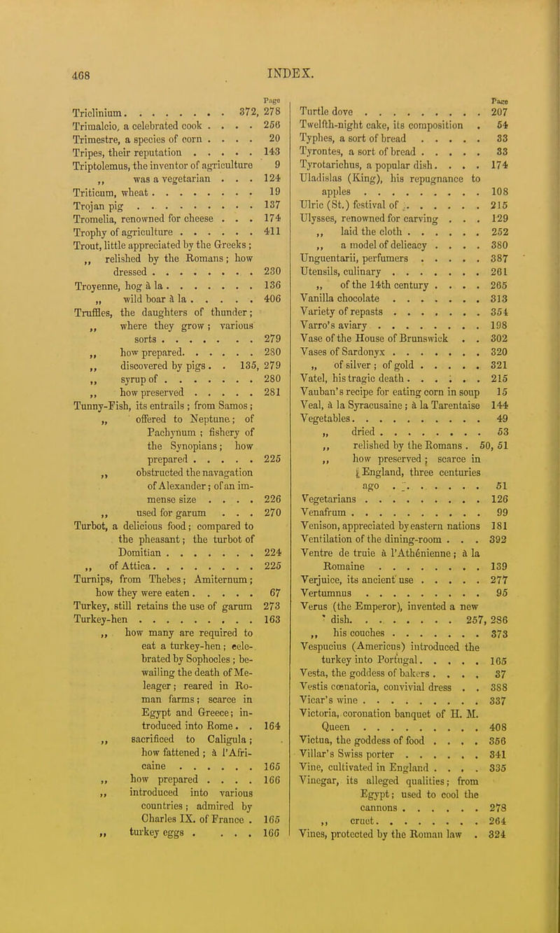4G8 Pago Triclinium 372, 278 Trinialcio, a celebrated cook .... 256 Trimestre, a species of corn .... 20 Tripes, their reputation 143 Triptolemus, the inventor of agriculture 9 ,, was a vegetarian . . . 124 Triticum, wheat 19 Trojan pig 137 Tromelia, renowned for cheese ... 174 Trophy of agriculture 411 Trout, little appreciated by the Greeks; „ relished by the Romans; how dressed 230 Troyenne, hog a la 136 „ wild boar I la 406 Truffles, the daughters of thunder; where they grow ; various sorts 279 „ how prepared 280 discovered by pigs. . 135, 279 syrup of 280 „ how preserved 281 Tunny-Fish, its entrails ; from Samos; „ offered to Neptune; of Pachynum ; fishery of the Synopians; how prepared 225 obstructed the navagation of Alexander; of an im- mense size .... 226 ,, used for garum . . . 270 Turbot, a delicious food; compared to the pheasant; the turbot of Domitian 224 „ of Attica 225 Turnips, from Thebes; Amiternum; how they were eaten 67 Turkey, still retains the use of garum 273 Turkey-hen 163 how many are required to eat a turkey-hen; cele- brated by Sophocles; be- wailing the death of Me- leager; reared in Ro- man farms; scarce in Egypt and Greece; in- troduced into Rome. . 164 sacrificed to Caligula; how fattened ; a 1'Afri- caine 165 how prepared . . . . 166 introduced into various countries ; admired by Charles IX. of France . 165 turkey eggs . ... 166 Pace Turtle dove 207 Twelfth-night cake, its composition . 54 Typhes, a sort of bread 33 Tyrontes, a sort of bread 33 Tyrotarichus, a popular dish. . . . 174 Uladislas (King), his repugnance to apples 108 Ulric (St.) festival of 215 Ulysses, renowned for carving . . . 129 ,, laid the cloth 252 ,, a model of delicacy .... 380 Unguentarii, perfumers 387 Utensils, culinary 261 „ of the 14th century .... 265 Vanilla chocolate 313 Variety of repasts 354 Varro's aviary 198 Vase of the House of Brunswick . . 302 Vases of Sardonyx 320 „ of silver ; of gold 321 Vatel, his tragic death. . . ; . . 215 Vauban's recipe for eating corn in soup 15 Veal, a la Syracusaine ; a la Tarentaise 144 Vegetables 49 „ dried 53 ,, relished by the Romans . 50, 51 „ how preserved j scarce in ^England, three centuries ago .. 51 Vegetarians 126 Venafrum 99 Venison, appreciated by eastern nations 181 Ventilation of the dining-room . . . 392 Ventre de truie a l'AthSnienne; a la Romaine 139 Verjuice, its ancient use 277 Vertumnus 95 Verus (the Emperor), invented a new : dish 257, 286 ,, his couches 373 Vespucius (Americus) introduced the turkey into Portugal 165 Vesta, the goddess of bakers .... 37 Vestis ccenatoria, convivial dress . . 3S8 Vicar's wine 337 Victoria, coronation banquet of H. M. Queen 408 Victua, the goddess of food .... 356 Villar's Swiss porter 341 Vine, cultivated in England .... 335 Vinegar, its alleged qualities; from Egypt; used to cool the cannons 278 ,, cruet 264 Vines, protected by the Roman law . 324