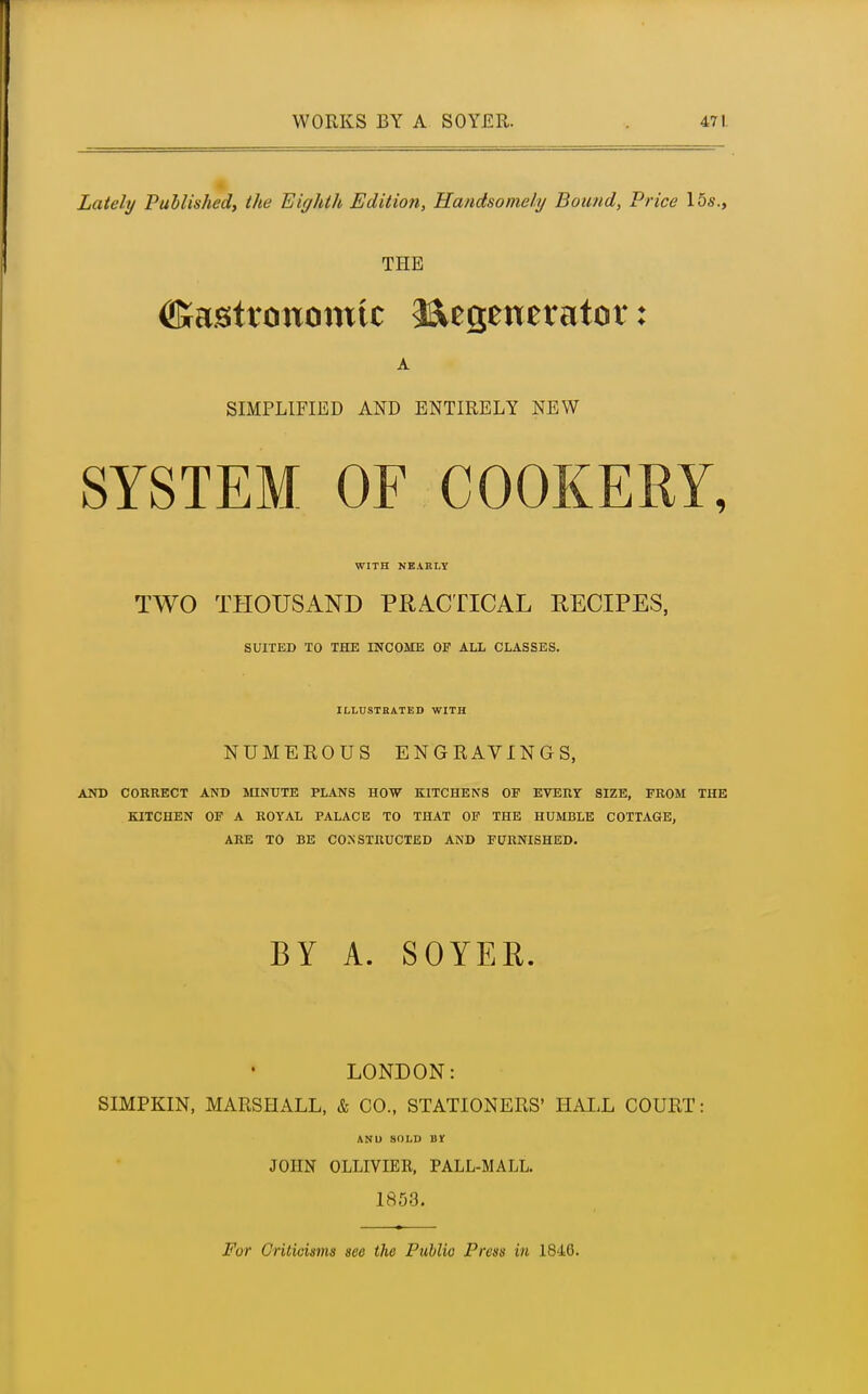 Lately Published, the Eighth Edition, Handsomely Bound, Price 15«., THE ©astronomic Regenerator: A SIMPLIFIED AND ENTIRELY NEW SYSTEM OF COOKERY, WITH NEARLY TWO THOUSAND PRACTICAL RECIPES, SUITED TO THE INCOME OF ALL CLASSES. ILLUSTRATED WITH NUMEROUS ENGRAVINGS, AND CORRECT AND MINUTE PLANS HOW KITCHENS OF EVERY SIZE, FROM THE KITCHEN OF A ROYAL PALACE TO THAT OF THE HUMBLE COTTAGE, ARE TO BE CONSTRUCTED AND FURNISHED. BY A. SOYER. LONDON: SIMPKIN, MARSHALL, & CO., STATIONERS' HALL COURT: AN U SOLD BY JOHN OLLIVIEB, PALL-MALL. 1S53. Fur Criticisms sec the Public Press in 1840.