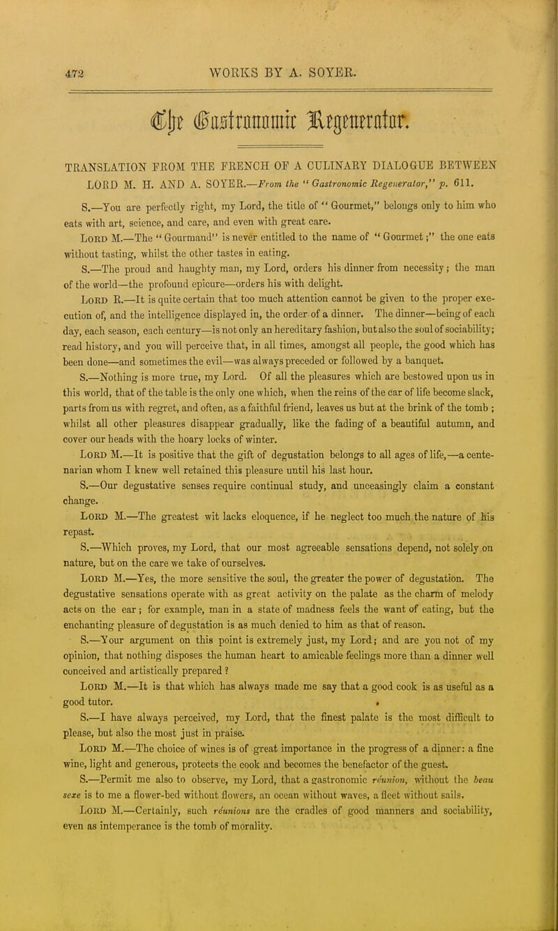 TRANSLATION FROM THE FRENCH OF A CULINARY DIALOGUE BETWEEN LORD M. H. AND A. SOYER.—From the  Gastronomic Regenerator, p. 611. S.—You are perfectly right, my Lord, the title of  Gourmet, belongs only to him who eats with art, science, and care, and even with great care. Lord M.—The  Gourmand is never entitled to the name of  Gourmet; the one eats without tasting, whilst the other tastes in eating. S.—The proud and haughty man, my Lord, orders his dinner from necessity; the man of the world—the profound epicure—orders his with delight. Lord R.—It is quite certain that too much attention cannot be given to the proper exe- cution of, and the intelligence displayed in, the order of a dinner. The dinner—being of each day, each season, each century—is not only an hereditary fashion, but also the soul of sociability; read history, and you will perceive that, in all times, amongst all people, the good which has been done—and sometimes the evil—was always preceded or followed by a banquet. S.—Nothing is more true, my Lord. Of aU the pleasures which are bestowed upon us in this world, that of the table is the only one which, when the reins of the car of life become slack, parts from us with regret, and often, as a faithful friend, leaves us but at the brink of the tomb ; whilst all other pleasures disappear gradually, like the fading of a beautiful autumn, and cover our heads with the hoary locks of winter. Lord M.—It is positive that the gift of degustation belongs to all ages of life,—a cente- narian whom I knew well retained this pleasure until his last hour. S.—Our degustative senses require continual study, and unceasingly claim a constant change. Lord M.—The greatest wit lacks eloquence, if he neglect too much the nature of his repast. S.—Which proves, my Lord, that our most agreeable sensations depend, not solely on nature, but on the care we take of ourselves. Lord M.—Yes, the more sensitive the soul, the greater the power of degustation. The degustative sensations operate with as great activity on the palate as the charm of melody acts on the ear j for example, man in a state of madness feels the want of eating, but the enchanting pleasure of degustation is as much denied to him as that of reason. S.—Your argument on this point is extremely just, my Lord; and are you not of my opinion, that nothing disposes the human heart to amicable feelings more than a dinner weU conceived and artistically prepared ? Lord M.—It is that which has always made me say that a good cook is as useful as a good tutor. f S.—I have always perceived, my Lord, that the finest palate is the most difficult to please, but also the most just in praise. Lord M.—The choice of wines is of great importance in the progress of a dinner: a fine wine, light and generous, protects the cook and becomes the benefactor of the guest S.—Permit me also to observe, my Lord, that a gastronomic reunion, without the beau sexe is to me a flower-bed without flowers, an ocean without waves, a fleet without sails. Lord M.—Certainly, such riunions are the cradles of good manners and sociability, even as intemperance is the tomb of morality.