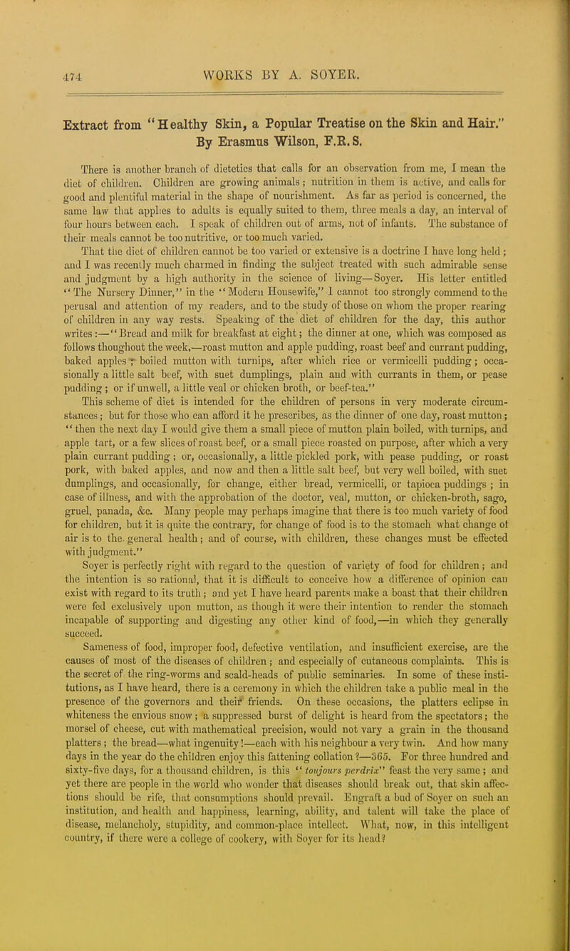 Extract from Healthy Skin, a Popular Treatise on the Skin and Hair. By Erasmus Wilson, F.R. S. There is another branch of dietetics that calls for an observation from me, I mean the diet of children. Children are growing animals; nutrition in them is active, and calls for good and plentiful material in the shape of nourishment. As far as period is concerned, the same law that applies to adults is equally suited to them, three meals a day, an interval of four hours between each. I speak of children out of arms, not of infants. The substance of then- meals cannot be too nutritive, or too much varied. That the diet of children cannot be too varied or extensive is a doctrine I have long held ; and I was recently much charmed in finding the subject treated with such admirable sense and judgment by a high authority in the science of living—Soyer. His letter entitled  The Nursery Dinner, in the  Modern Housewife, 1 cannot too strongly commend to the perusal and attention of my readers, and to the study of those on whom the proper rearing of children in any way rests. Speaking of the diet of children for the day, this author writes :—Bread and milk for breakfast at eight; the dinner at one, which was composed as follows thoughout the week,—roast mutton and apple pudding, roast beef and currant pudding, baked apples f boiled mutton with turnips, after which rice or vermicelli pudding; occa- sionally a little salt beef, with suet dumplings, plain and with currants in them, or pease pudding ; or if unwell, a little veal or chicken broth, or beef-tea. This scheme of diet is intended for the children of persons in very moderate circum- stances ; but for those who can afford it he prescribes, as the dinner of one day, roast mutton;  then the next day I would give them a small piece of mutton plain boiled, with turnips, and apple tart, or a few slices of roast beef, or a small piece roasted on purpose, after which a very plain currant pudding ; or, occasionally, a little pickled pork, with pease pudding, or roast pork, with baked apples, and now and then a little salt beef, but very well boiled, with suet dumplings, and occasionally, for change, either bread, vermicelli, or tapioca puddings ; in case of illness, and with the approbation of the doctor, veal, mutton, or chicken-broth, sago, gruel, panada, &c. Many people may perhaps imagine that there is too much variety of food for children, but it is quite the contrary, for change of food is to the stomach what change ot air is to the. general health; and of course, with children, these changes must be effected with judgment. Soyer is perfectly right with regard to the question of variety of food for children ; and the intention is so rational, that it is difficult to conceive how a difference of opinion can exist with regard to its truth ; and yet I have heard parents make a boast that their children were fed exclusively upon mutton, as though it were their intention to render the stomach incapable of supporting and digesting any other kind of food,—in which they generally succeed. Sameness of food, improper food, defective ventilation, and insufficient exercise, are the causes of most of the diseases of children j and especially of cutaneous complaints. This is the secret of the ring-worms and scald-heads of public seminaries. In some of these insti- tutions, as I have heard, there is a ceremony in which the children take a public meal in the presence of the governors and their friends. On these occasions, the platters eclipse in whiteness the envious snow; a suppressed burst of delight is heard from the spectators; the morsel of cheese, cut with mathematical precision, would not vary a grain in the thousand platters; the bread—what ingenuity!—each with his neighbour a very twin. And how many days in the year do the children enjoy this fattening collation ?—565. For three hundred and sixty-five days, for a thousand children, is this '£ toujours perdrix feast the very same; and yet there are people in the world who wonder that diseases should break out, that skin affec- tions should be rife, that consumptions should prevail. Engraft a bud of Soyer on such an institution, and health and happiness, learning, ability, and talent will take the place of disease, melancholy, stupidity, and common-place intellect. What, now, in this intelligent country, if there were a college of cookery, with Soyer for its head?