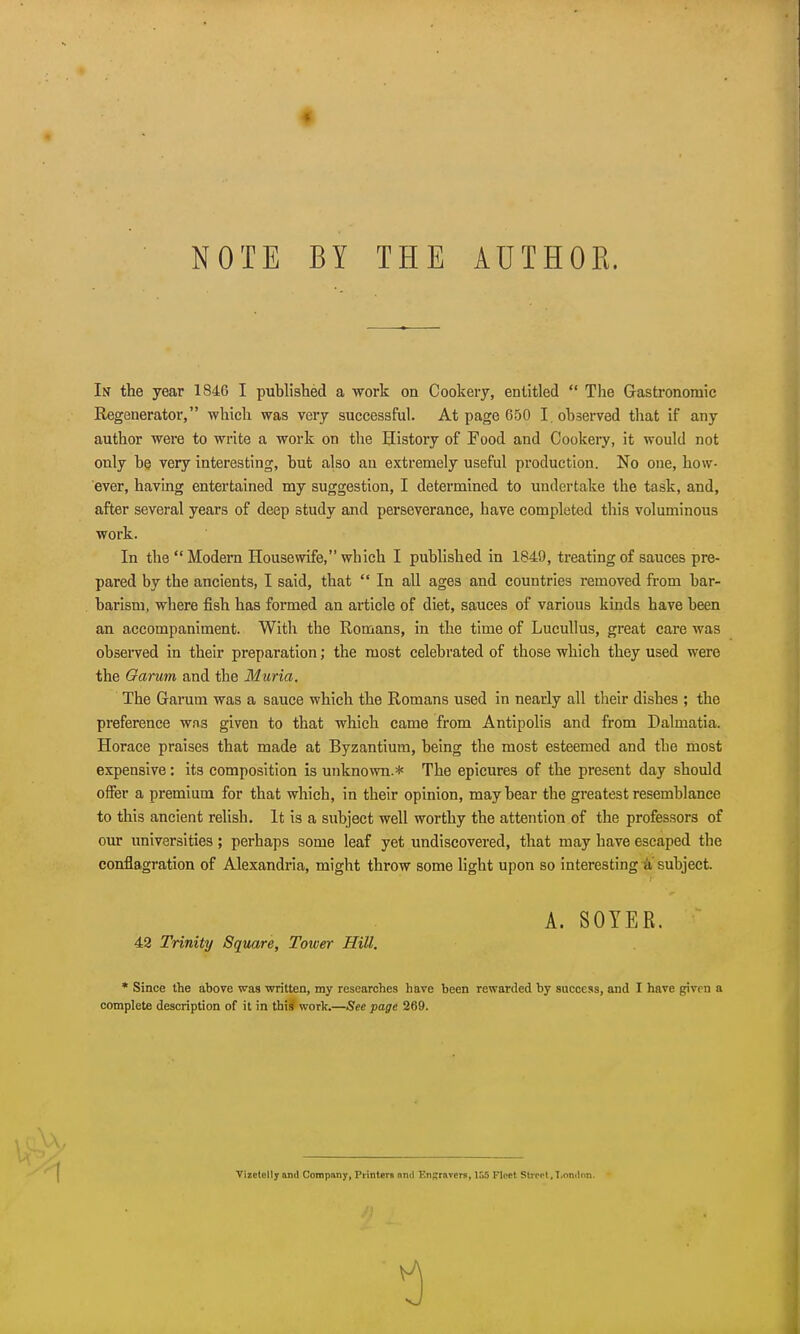 NOTE BY THE AUTHOR In the year 1846 I published a work on Cookery, entitled  The Gastronomic Regenerator, -which was very successful. At page 650 I. observed that if any author were to write a work on the History of Food and Cookery, it would not only be very interesting, but also an extremely useful production. No one, how- ever, having entertained my suggestion, I determined to undertake the task, and, after several years of deep study and perseverance, have completed this voluminous work. In the  Modern Housewife, which I published in 1840, treating of sauces pre- pared by the ancients, I said, that  In all ages and countries removed from bar- barism, where fish has formed an article of diet, sauces of various kinds have been an accompaniment. With the Romans, in the time of Lucullus, great care was observed in their preparation; the most celebrated of those which they used were the Oarum and the Muria. The Garum was a sauce which the Romans used in nearly all their dishes ; the preference was given to that which came from Antipolis and from Dalmatia. Horace praises that made at Byzantium, being the most esteemed and the most expensive: its composition is unknown.* The epicures of the present day should offer a premium for that which, in their opinion, may bear the greatest resemblance to this ancient relish. It is a subject well worthy the attention of the professors of our universities; perhaps some leaf yet undiscovered, that may have escaped the conflagration of Alexandria, might throw some light upon so interesting a subject. 42 Trinity Square, Tower Hill. * Since the above was written, my researches have been rewarded by success, and I have given a complete description of it in this work.—See page 269. A. SOYER. Vizctelly and Company, Printers nnd Engravers, ISO Fleet Stirrt, T.onilnn.