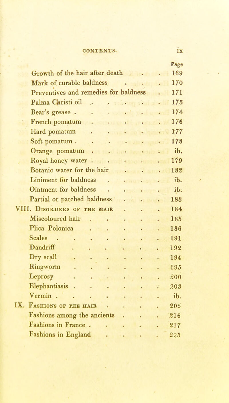 Page Growth of the hair after death . . 169 Mark of curable baldness . . .170 Preventives and remedies for baldness . 171 Palma Christi oil 173 Bear's grease . . . . . .174 French pomatum 176 Hard pomatum 177 Soft pomatum . . . . . 178 Orange pomatum ..... ib. Royal honey water . . . . .179 Botanic water for the hair . . 182 Liniment, for baldness ib. Ointment for baldness .... ib. Partial or patched baldness . . . 183 VIII. Disorders of the hair . . . 184 Miscoloured hair . . . . .185 Plica Polonica 186 Scales . . . . . . .191 Dandriff 192 Dry scall 194 Ringworm 195 Leprosy ...... 200 Elephantiasis ...... 203 Vermin ....... ib. IX. Fashions of the hair .... 205 Fashions among the ancients . . . 216 Fashions in France . . . . .217 Fashions in England .... 223