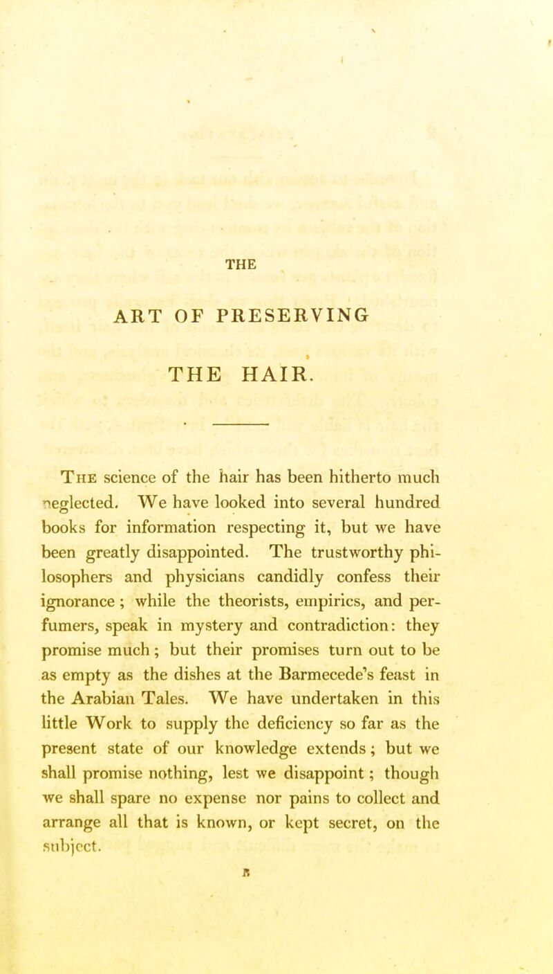 THE ART OF PRESERVING THE HAIR. The science of the hair has been hitherto much neglected. We have looked into several hundred books for information respecting it, but we have been greatly disappointed. The trustworthy phi- losophers and physicians candidly confess their ignorance; while the theorists, empirics, and per- fumers, speak in mystery and contradiction: they promise much; but their promises turn out to be as empty as the dishes at the Barmecede's feast in the Arabian Tales. We have undertaken in this little Work to supply the deficiency so far as the present state of our knowledge extends; but we shall promise nothing, lest we disappoint; though we shall spare no expense nor pains to collect and arrange all that is known, or kept secret, on the subject. it