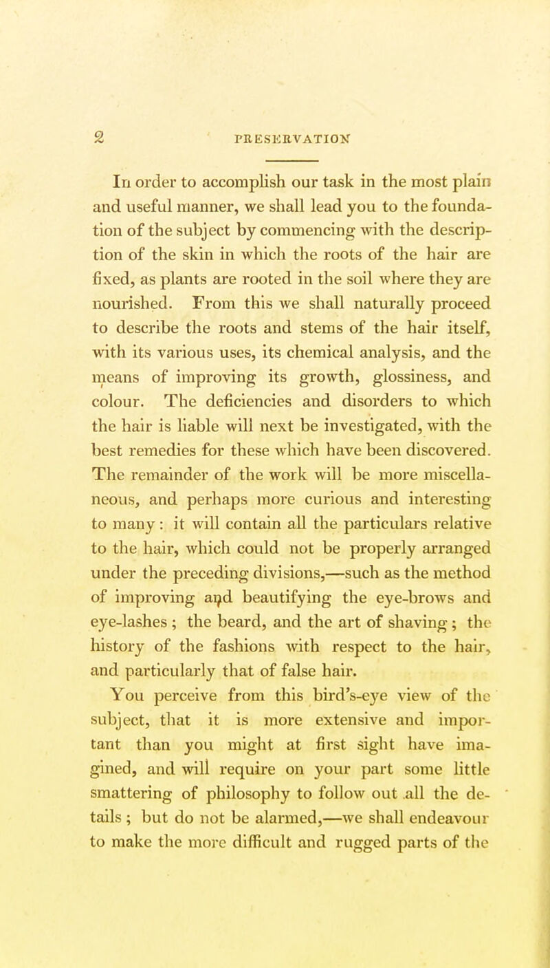 In order to accomplish our task in the most plain and useful manner, we shall lead you to the founda- tion of the subject by commencing with the descrip- tion of the skin in which the roots of the hair are fixed, as plants are rooted in the soil where they are nourished. From this we shall naturally proceed to describe the roots and stems of the hair itself, with its various uses, its chemical analysis, and the means of improving its growth, glossiness, and colour. The deficiencies and disorders to which the hair is liable will next be investigated, with the best remedies for these which have been discovered. The remainder of the work will be more miscella- neous, and perhaps more curious and interesting to many: it will contain all the particulars relative to the hair, which could not be properly arranged under the preceding divisions,—such as the method of improving and beautifying the eye-brows and eye-lashes ; the beard, and the art of shaving; the history of the fashions Avith respect to the hair, and particularly that of false hair. You perceive from this bird's-eye view of the subject, that it is more extensive and impor- tant than you might at first sight have ima- gined, and will require on your part some little smattering of philosophy to follow out .all the de- tails ; but do not be alarmed,—we shall endeavour to make the more difficult and rugged parts of the